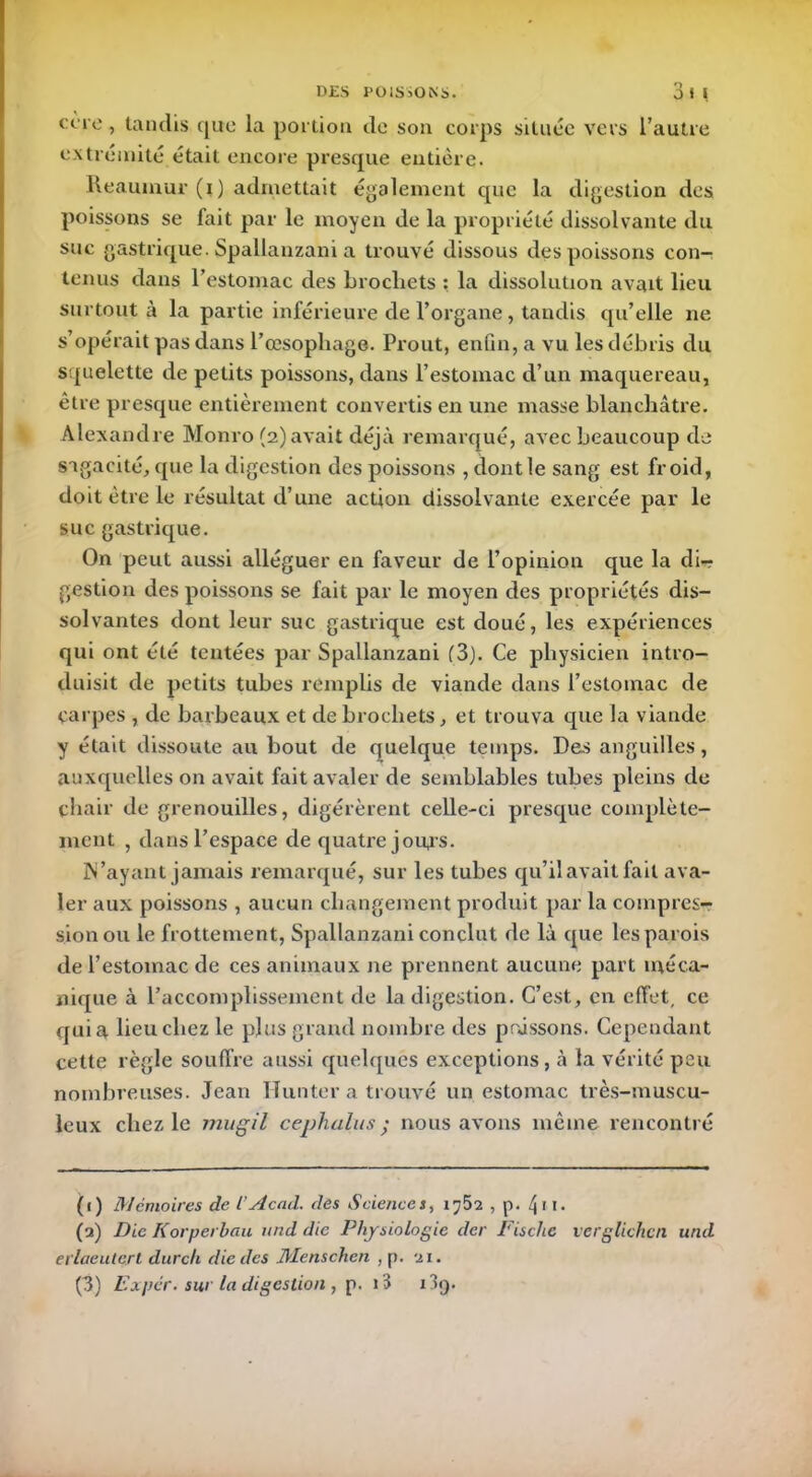 ccre , tandis que la portion de son corps située vers l’autre extrémité était encore presque entière. Reauinur (i) admettait également que la digestion des poissons se fait par le moyen de la propriété dissolvante du suc gastrique. Spallanzani a trouvé dissous des poissons con- tenus dans l’estomac des brochets : la dissolution avait lieu surtout à la partie inférieure de l’organe, tandis qu’elle ne s’opérait pas dans l’œsophage. Prout, enfin, a vu les débris du squelette de petits poissons, dans l’estomac d’un maquereau, être presque entièrement convertis en une masse blanchâtre. Alexandre Monro (2) avait déjà remarqué, avec beaucoup de sagacité, que la digestion des poissons , dont le sang est froid, doit être le résultat d’une action dissolvante exercée par le suc gastrique. On peut aussi alléguer en faveur de l’opinion que la di- gestion des poissons se fait par le moyen des propriétés dis- solvantes dont leur suc gastrique est doué, les expériences qui ont été tentées par Spallanzani (3). Ce physicien intro- duisit de petits tubes remplis de viande dans l’estomac de carpes , de barbeaux et de brochets, et trouva que la viande y était dissoute au bout de quelque temps. Des anguilles, auxquelles on avait fait avaler de semblables tubes pleins de chair de grenouilles, digérèrent celle-ci presque complète- ment , dans l’espace de quatre jours. N’ayant jamais remarqué, sur les tubes qu’il avait fait ava- ler aux poissons , aucun changement produit par la compres- sion ou le frottement, Spallanzani conclut de là que les parois de l’estomac de ces animaux ne prennent aucune part méca- nique à l’accomplissement de la digestion. C’est, en effet, ce quia lieu chez le plus grand nombre des poissons. Cependant cette règle souffre aussi quelques exceptions, à la vérité peu nombreuses. Jean Ilunter a trouvé un estomac très-muscu- leux chez le mugil cephalus ; nous avons même rencontré (1) Mémoires de l’Acad, des Sciences, Vj52 , p. jri. (2) Die Korperlau und die Physiologie der Fisclie vcrglichcn und evlaeuterl durcit die des Menschcn , p. 21. (3) Ex per. sur la digestion , p. i3 x3g.