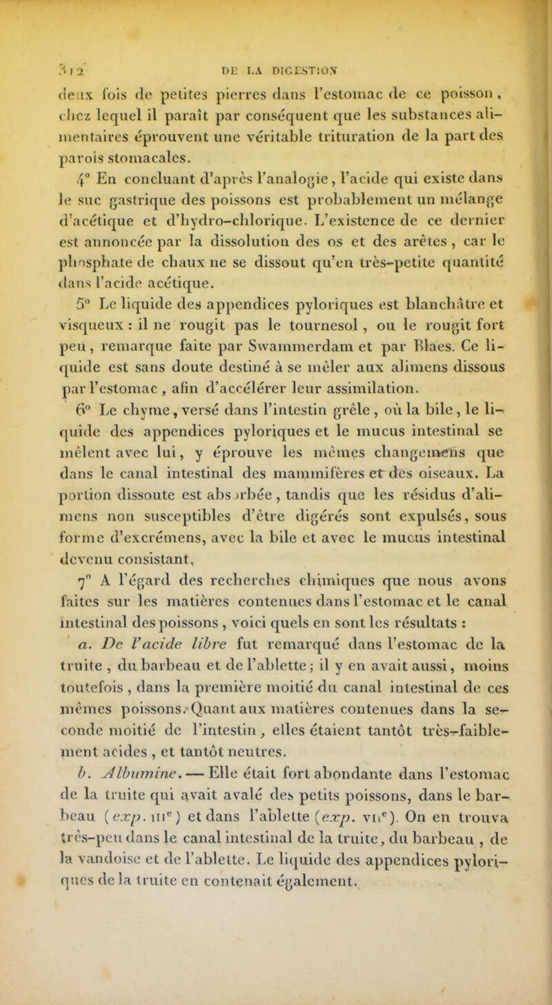 deux lois de petites pierres dans l’estomac de ce poisson, chez lequel il paraît par conséquent que les substances ali- mentaires éprouvent une véritable trituration de la part des parois stomacales. 4° En concluant d’après l’analogie, l’acide qui existe dans le suc gastrique des poissons est probablement un mélange d’acétique et d’hydro-chlorique. L’existence de ce dernier est annoncée par la dissolution des os et des arêtes, car le phosphate de chaux ne se dissout qu’en très-petite quantité dans l’acide acétique. 5° Le liquide des appendices pyloriques est blanchâtre et visqueux : il ne rougit pas le tournesol, ou le rougit fort peu, remarque faite par Swammerdam et par Blaes. Ce li- quide est sans doute destiné à se mêler aux alimens dissous par l’estomac , afin d’accélérer leur assimilation. 6° Le chyme, versé dans l’intestin grêle, où la bile, le li- quide des appendices pyloriques et le mucus intestinal se mêlent avec lui, y éprouve les mêmes change métis que dans le canal intestinal des mammifères et des oiseaux. La portion dissoute est abs irbée , tandis que les résidus d’ali- mens non susceptibles d’être digérés sont expulsés, sous forme d’excrémens, avec la bile et avec le mucus intestinal devenu consistant, 7° A l’égard des recherches chimiques que nous avons faites sur les matières contenues dans l’estomac et le canal intestinal des poissons , voici quels en sont les résultats : a. De l'acide libre fut remarqué dans l’estomac de la truite , du barbeau et de l’ablette ; il y en avait aussi, moins toutefois , dans la première moitié du canal intestinal de ces mêmes poissons. Quant aux matières contenues dans la se- conde moitié de l’intestin, elles étaient tantôt très-faible- ment acides , et tantôt neutres. b. Albumine. — Elle était fort abondante dans l’estomac de la truite qui avait avalé des petits poissons, dans le bar- beau (exp. uie ) et dans l’ablette {exp. vne). On en trouva très-peu dans le canal intestinal de la truite, du barbeau , de la vandoise et de l’ablette. Le liquide des appendices pylori- ques de la truite en contenait également.