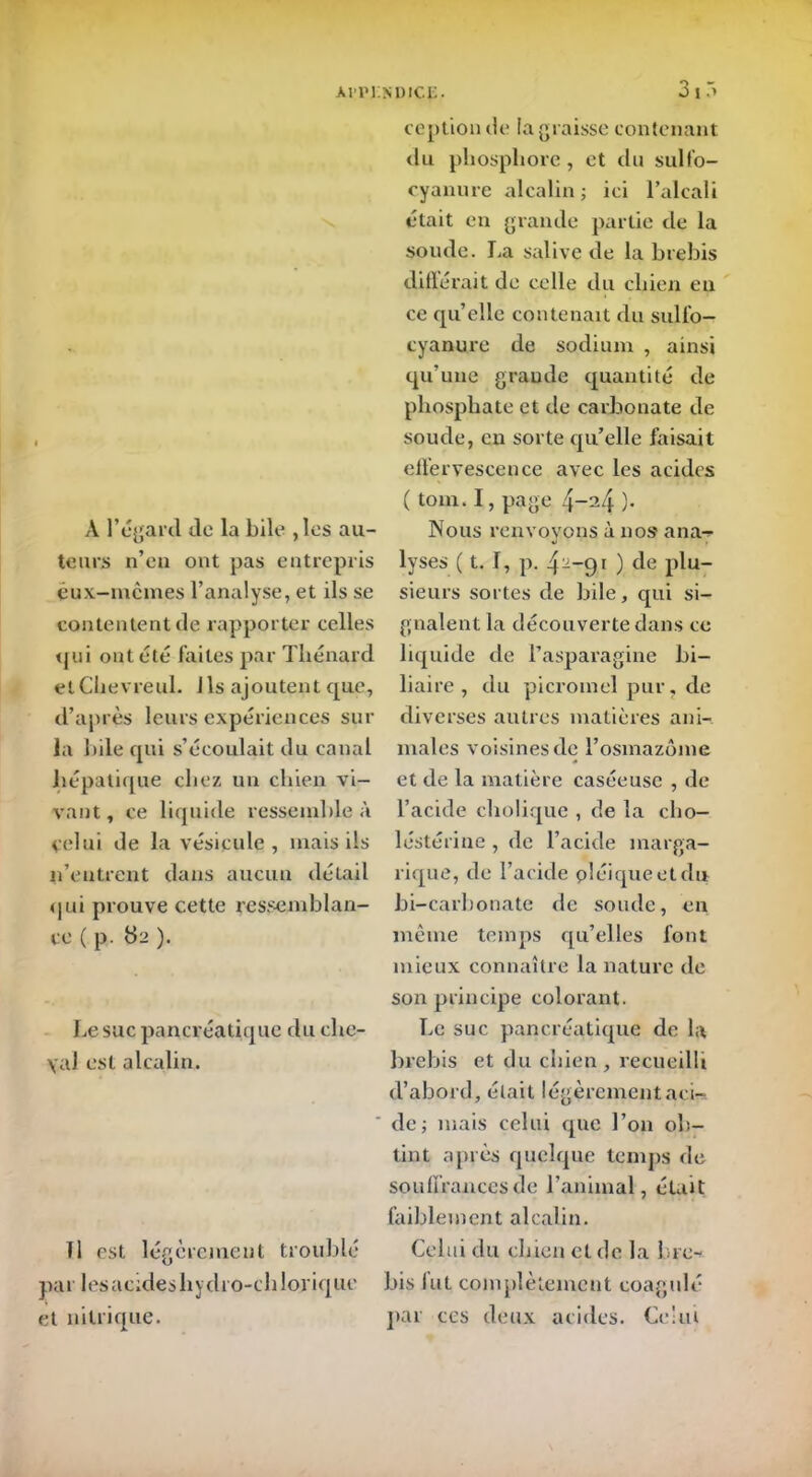 A l’égard de la bile ,les au- teurs n’en ont pas entrepris eux-mêmes l’analyse, et ils se contentent de rapporter celles qui ont été faites par Thénard etClievreul. Ils ajoutent que, d’après leurs expériences sur la bile qui s’écoulait du canal hépatique chez un chien vi- vant, ce liquide ressemble à celui de la vésicule, mais ils n’entrent dans aucun détail qui prouve cette ressemblan- ce ( p. 82 ). Le suc pancréatique du cho- yai est alcalin. fl est légèrement troublé par lesacideshydro-chlorique et nitrique. O » ception de la graisse contenant du phosphore, et du sulfo- cyanure alcalin ; ici l’alcali était en grande partie de la soude. La salive de la brebis différait de celle du chien en ce qu’elle contenait du sulfo- cyanure de sodium , ainsi qu’une graude quantité de phosphate et de carbonate de soucie, en sorte qu’elle faisait effervescence avec les acides ( tom. I, page 4-24 )• Nous renvoyons à nos ana- lyses ( t. I, p. 42_9l ) de plu- sieurs sortes de bile, qui si- gnalent la découverte dans ce liquide de l’asparagine bi- liaire, du picromel pur, de diverses autres matières ani- males voisines de l’osmazôme et de la matière caséeuse , de l’acide cholique , de la cho- lestérine , de l’acide marga- rique, de l’acide pléiqueetdu bi-carbonate de soude, en même temps qu’elles font mieux connaître la nature de son principe colorant. Le suc pancréatique de la brebis et du chien, recueilli d’abord, était légèrement aci- de; mais celui que l’on ob- tint après quelque temps de souffrances de l’animal, était faiblement alcalin. Celui du chien et de la Lire-* bis lut complètement coagulé par ces deux acides. Celui