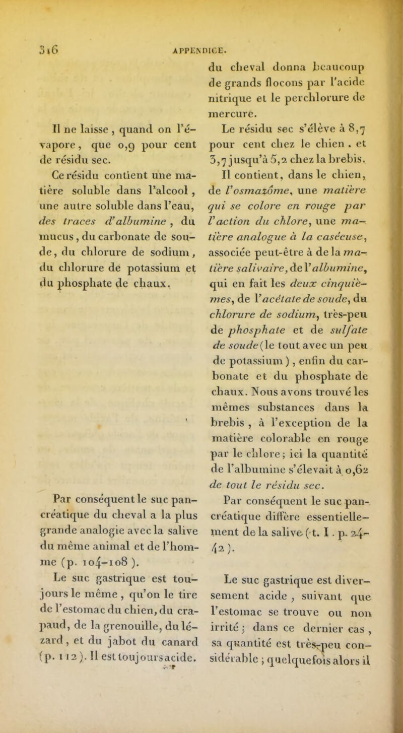 Il ne laisse , quand on l’é- vapore , que 0,9 pour cent de résidu sec. Ce résidu contient une ma- tière soluble dans l’alcool , une autre soluble dans l’eau, des traces d’albumine , du mucus, du carbonate de sou- de, du chlorure de sodium, du chlorure de potassium et du phosphate de chaux. Par conséquent le suc pan- créatique du cheval a la plus grande analogie avec la salive du même animal et de l’hom- me (p. 104-108 ). Le suc gastrique est tou- jours le même , qu’on le tire de l’estomac du chien, du cra- paud, de la grenouille, du lé- zard , et du jabot du canard (p. 112). Il esttoujoursacide. du cheval donna beaucoup de grands flocons par l'acide nitrique et le perclilorure de mercure. Le résidu sec s’élève à 8,7 pour cent chez le chien . et 3,7 jusqu’à 5,2 chez la brebis. Il contient, dans le chien, de U osmaiôme, une matière qui se colore en rouge par Vaction du chlore, une ma- tière analogue à la caséeuse, associée peut-être à de la ma- tière salivaire, de Y albumine, qui en fait les deux cinquiè- mes, de Y acétate de soude, du chlorure de sodium, très-peu de phosphate et de sulfate de soude{le tout avec un peu de potassium ), enfin du car- bonate et du phosphate de chaux. Nous avons trouvé les mêmes substances dans la brebis , à l’exception de la matière colorable en rouge par le chlore ; ici la quantité de l’albumine s’élevait à 0,62 de tout le résidu sec. Par conséquent le suc pan- créatique diffère essentielle- ment delà salive (t. I. p, \i). Le suc gastrique est diver- sement acide , suivant que l’estomac se trouve ou non irrité : dans ce dernier cas , sa quantité est très^peu con- sidérable ; quelquefois alors il