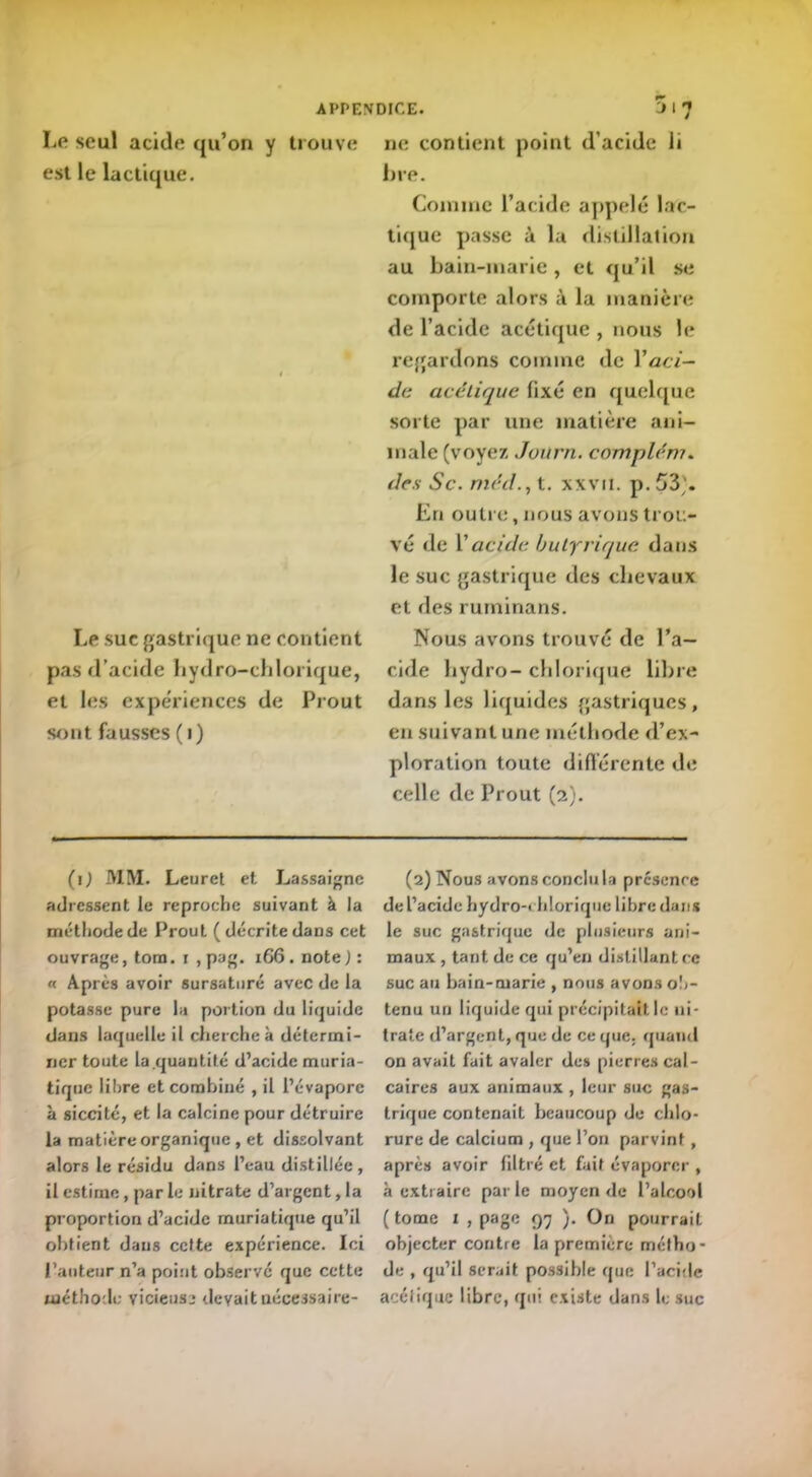 APPENDICE. 5 I ? Le seul acide qu’on y trouve est le lactique. Le suc gastrique ne contient pas d’acide hydro-chlorique, et les expériences de Prout sont fausses ( i) ne contient point d'acide li lire. Comme l’acide appelé lac- tique passe à la distillation au bain-marie , et qu’il se comporte alors à la manière de l’acide acétique , nous le regardons comme de Y aci- de acétique fixé en quelque sorte par une matière ani- male (voyez Joitrn. complém. des Sc. rné.d., t. xxvii. p. 53'. En outre, nous avons trou- vé de Y acide butyrique dans le suc gastrique des chevaux et des ruminans. Nous avons trouvé de l’a- cide hydro- ch torique libre dans les liquides gastriques, en suivant une méthode d’ex- ploration toute différente de celle de Prout (2). (1) MM. Leuret et Lassaignc adressent le reproche suivant à la méthode de Prout (décrite dans cet ouvrage, tom. 1 , pag. 166. note ) : « Après avoir sursaturé avec de la potasse pure lu portion du liquide dans laquelle il cherche à détermi- ner toute la quantité d’acide muria- tique libre et combiné , il l’évapore à siccité, et la calcine pour détruire la matière organique, et dissolvant alors le résidu dans l’eau distillée , il estime, par le nitrate d’argent, la proportion d’acide muriatique qu’il obtient dans cette expérience. Ici l’auteur n’a point observe que cette méthode vicieuse devait nécessaire - (2) Nous avons conclu la présence de l’acide hydro-chlorique libre dans le suc gastrique de plusieurs ani- maux , tant de ce qu’en distillant ce suc au bain-marie , nous avons ob- tenu un liquide qui précipitait le ni- trate d’argent, que de ce que. quand on avait fait avaler des pierres cal- caires aux animaux , leur suc gas- trique contenait beaucoup de chlo- rure de calcium , que l’on parvint, après avoir filtré et fait évaporer , à extraire par le moyen de l’alcool (tome 1 , page 97 ). On pourrait objecter contre la première métho- de , qu’il serait possible que l'acide acétique libre, qui existe dans le suc