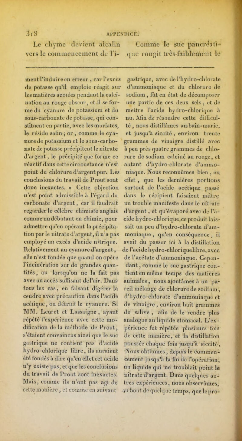 Le chyme devient, alcalin Comme le suc pancrdali- vers le commencement de l'i- que rougit très-faiblement le ment l’induire eu erreur , car l’excès de potasse qu’il emploie réagit sur les matières azotées pendant la calci- nation au rouge obseur, et il se for- me du cyanure de potassium et du sous-carbonate de potasse, qui con- stituent en partie, avec les mariâtes, le résidu salin ; or , comme le cya- nure de potassium et le sous-carbo- nate de potasse précipitent le nitrate d’argent, le précipité que forme ce réactif dans cette circonstance n’est point du chlorure d’argent pur. Les conclusions du travail de Prout sont donc inexactes. » Cette objection n’est point admissible à l’égard du carbonate d’argent, car il faudrait regarder le célébré chimiste anglais comme un débutant en chimie, pour admettre qu’en opérant la précipita- tion par le nitrate d’argent, il n’a pas employé un excès d’acide nitrique. Relativement au cyanure d’argent, elle n’est fondée que quand on opère l’incinération sur de grandes quan- tités , ou lorsqu’on ne la fait pas avec un accès suffisant de l’air. Dans tous les cas, en faisant digérer la cendre avec précaution dans l’acide acétique, on détruit le cyanure. Si MM. Leurct et Lassaigne , ayant répété l’expérience avec cette mo- dification de la méthode de Prout, s’étaient convaincus ainsi que le suc gastrique ne contient pas d’acide hydro-chlorique libre, ils auraient été fondés à dire qu’en effet cet acide n’y existe pas, et que les conclusions du travail de Prout sont inexactes. Mais, comme ils n’ont pas agi de cette mautère , et comme en suivant gastrique, avec de l’hydro-clilorate d’ammoniaque et du chlorure de sodium , fut en état de décomposer une partie de ces deux sels, et de mettre l’acide hydro-chlorique à nu. Afin de résoudre cette difficul- té , nous distillâmes au bain-marie, et jusqu’à siccité , environ trente grammes de vinaigre distillé avec à peu près quatre grammes de chlos- rure de sodium calciné au rouge, et autant d’hydro-chlorate d’ammo- niaque. Nous reconnûmes bien , eu effet , que les dernières portions surtout de l’acide acétique passé dans le récipient faisaient naître un trouble manifeste dans le nitrate d’argent, et qu’évaporé avec de l’a- cide hydro-chlorique,ce produit lais- sait un peu d’hydro-cldorate d’am- moniaque , qu’en conséquence, il avait du passer ici à la distillation de racidehydro-chloriquelibre,avce de l’acétate d’ammoniaque. Cepen- dant , comme le suc gastrique con- tient en même temps des matières animales , nous ajoutâmes à un pa- reil mélange de chlorure de sodium, d’hydro-cldorate d’ammoniaque et de vinaigre , environ huit grammes de salive , afin de le rendre plus analogue au liquide stomacal. L’ex- péncnce fut répétée plusieurs fois de cette manière, et la distillation poussée chaque fois jusqu’à siccité. Nous obtînmes, depuis le commen- cement jusqu’à la fin de l’opération, un liquide qui ne troublait point le nitrate d’argent. Dans quelques au- tres expériences, nous observâmes, au bout de quelque temps, quelcpro-