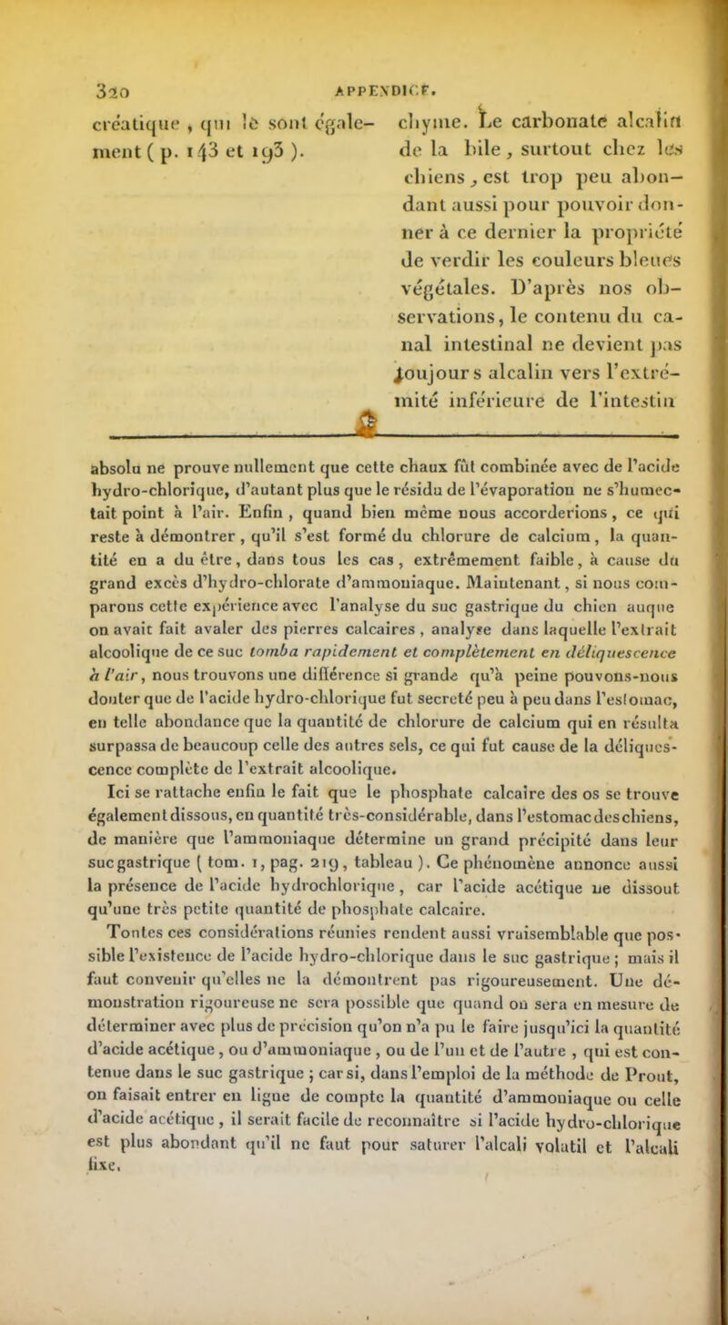 créatique , qui !ù sont cgale- cliynie. Le carbonate alcalin ment( p. 143 et itj3 ). de la bile, surtout chez les cliiens, est trop peu abon- dant aussi pour pouvoir don- ner à ce dernier la propriété de verdir les couleurs bleues végétales. D’après nos ob- servations, le contenu du ca- nal intestinal ne devient pas toujours alcalin vers l’extré- mité inférieure de l’intestin È absolu ne prouve nullement que cette chaux fût combinée avec de l’acide hydro-chlorique, d’autant plus que le résidu de l’évaporation ne s’humec- tait point à l’air. Enfin , quand bien même nous accorderions, ce qtii reste à démontrer, qu’il s’est formé du chlorure de calcium, la quan- tité en a du être, dans tous les cas, extrêmement faible, à cause du grand excès d’hydro-chlorate d’ammoniaque. Maintenant, si nous com- parons cette expérience avec l’analyse du suc gastrique du chien auque on avait fait avaler des pierres calcaires, analyse dans laquelle l’extrait alcoolique de ce suc tomba rapidement et complètement en déliquescence a l’air, nous trouvons une dillérence si grande qu’à peine pouvons-nous douter que de l’acide hydro-chlorique fut sécrété peu à peu dans l’estomac, en telle abondance que la quantité de chlorure de calcium qui en résulta surpassade beaucoup celle des antres sels, ce qui fut cause de la déliques- cence complète de l’extrait alcoolique. Ici se rattache enfin le fait que le phosphate calcaire des os se trouve également dissous, en quantité très-considérable, dans l’estomac des chiens, de manière que l’ammoniaque détermine un grand précipité dans leur suc gastrique ( tom. i, pag. 219, tableau ). Ce phénomène annonce aussi la présence de l’acide hydrochlorique, car l’acide acétique ne dissout qu’une très petite quantité de phosphate calcaire. Tontes ces considérations réunies rendent aussi vraisemblable que pos- sible l’existence de l’acide hydro-chlorique dans le suc gastrique ; mais il faut convenir qu’elles ne la démontrent pas rigoureusement. Une dé- monstration rigoureuse ne sera possible que quand ou sera en mesure de déterminer avec [>lus de précision qu’on n’a pu le faire jusqu’ici la quantité d’acide acétique , ou d’ammoniaque , ou de l’un et de l’autre , qui est con- tenue dans le suc gastrique ; car si, dans l’emploi de la méthode de Prout, on faisait entrer en ligue de compte la quantité d’ammoniaque ou celle d’acide acétique , il serait facile de reconnaître si l’acide hydro-chlorique est plus abondant qu’il ne faut pour saturer l’alcali volatil et l’alcali fixe,