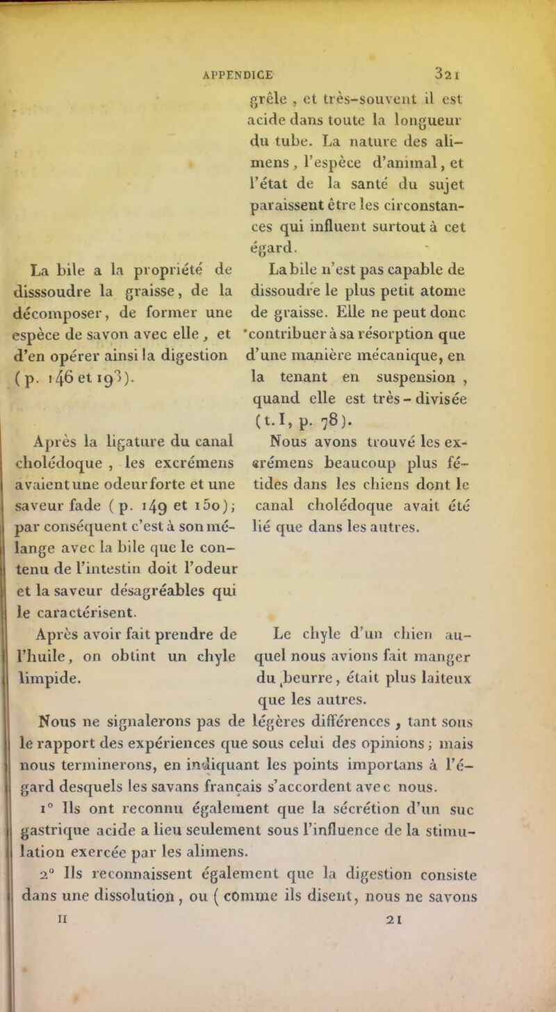 La bile a la propriété' de disssoudre la graisse, de la grêle , et très-souvent il est acide dans toute la longueur du tube. La nature des ali— mens , l’espèce d’animal, et l’état de la santé du sujet paraissent être les circonstan- ces qui influent surtout à cet égard. Labile n’est pas capable de dissoudre le plus petit atome décomposer, de former une dégraissé. Elle ne peut donc espèce de savon avec elle , et 'contribuer à sa résorption que d’en opérer ainsi la digestion d’une manière mécanique, en ( p. 146 et 193). Après la ligature du canal cholédoque , les excrémens avaient une odeur forte et une saveur fade (p. 149 et i5o); par conséquent c’est à son mé- lange avec la bile que le con- tenu de l’intestin doit l’odeur et la saveur désagréables qui le caractérisent. Après avoir fait prendre de l’huile, on obtint un chyle limpide. la tenant en suspension , quand elle est très-divisée (t.I, p. 78). Nous avons trouvé les ex- erémens beaucoup plus fé- tides dans les chiens dont le canal cholédoque avait été lié que dans les autres. Le chyle d’un chien au- quel nous avions fait manger dutbeurre, était plus laiteux que les autres. Nous ne signalerons pas de légères différences , tant sous le rapport des expériences que sous celui des opinions -, mais nous terminerons, en indiquant les points importans à l’é- gard desquels les savans français s’accordent avec nous. i° Ils ont reconnu également que la sécrétion d’un suc gastrique acide a heu seulement sous l’influence de la stimu- lation exercée par les alimens. 20 Ils reconnaissent également que la digestion consiste dans une dissolution , ou ( comme ils disent, nous ne savons