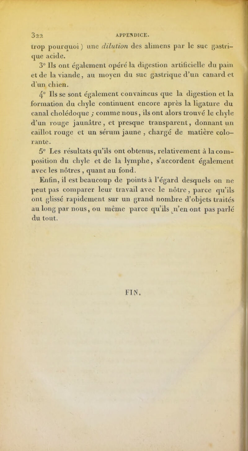 trop pourquoi) une dilution des alimens par le suc gastri- que acide. 3° Ils ont également opéré la digestion artificielle du pain et de la viande, au moyen du suc gastrique d’un canard et d'un chien. 4° Ils se sont également convaincus que la digestion et la formation du chyle continuent encore après la ligature du canal cholédoque ; comme nous, ils ont alors trouvé le chyle d’un rouge jaunâtre, et presque transparent, donnant un caillot rouge et un sérum jaune , chargé de matière colo- rante . 5° Les résultats qu’ils ont obtenus, relativement à la com- position du chyle et de la lymphe, s’accordent également avec les nôtres , quant au fond. Enfin, il est beaucoup de points à l’égard desquels on ne peut pas comparer leur travail avec le nôtre, parce qu’ils ont glissé rapidement sur un grand nombre d’objets traités au long par nous, ou même parce qu’ils n’en ont pas parlé du tout. FIN.