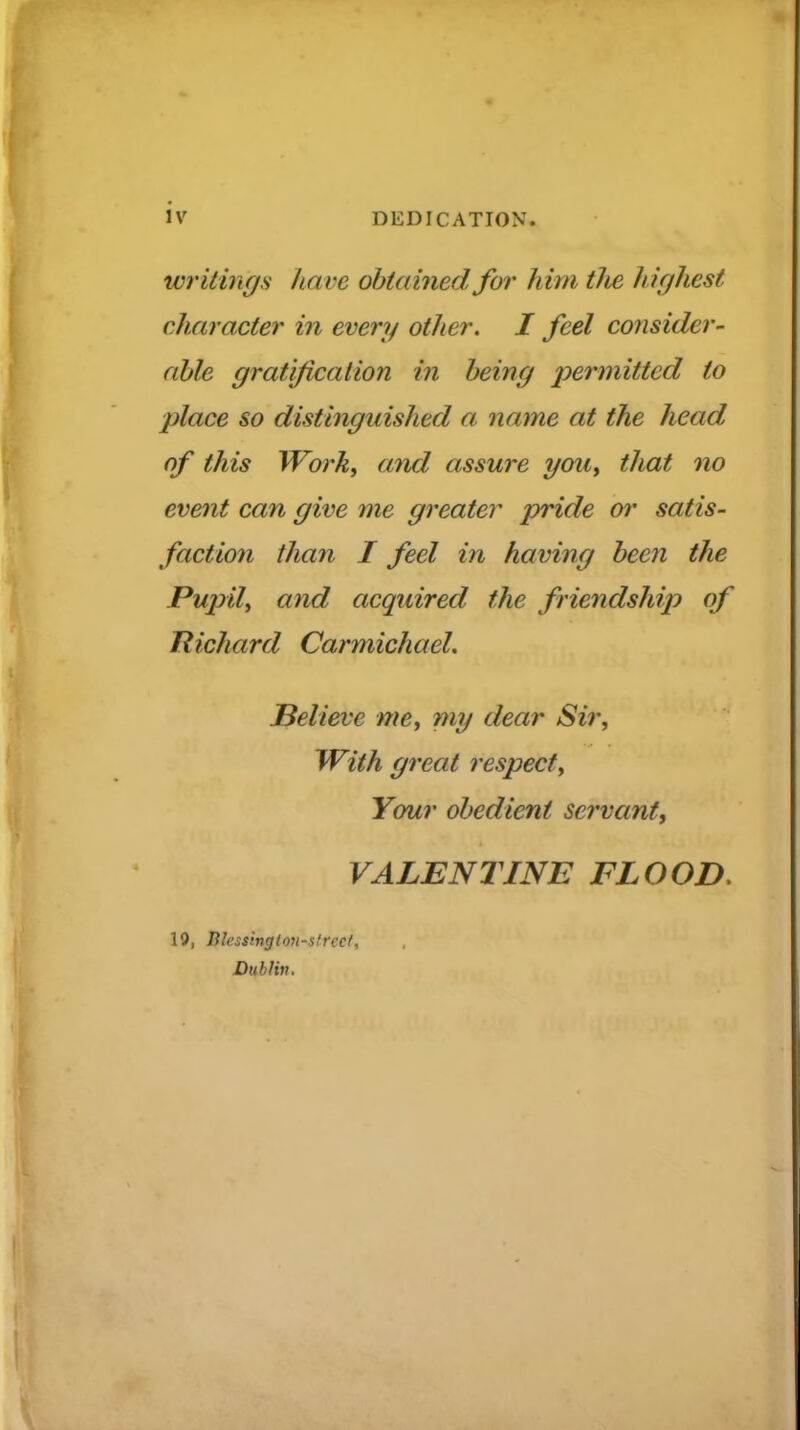 writings have obtained for him tJie highest character in every other. I feel consider- able gratification in being x>ermitted to place so distinguished a name at the head of this Wo?'ky and assure youy that no event can give me greater pride oi' satis- faction than I feel in having been the Pujyily and acquired the friendship of Richard Carmichael, Believe me, my dear Sir, With great respect. Your obedient servant, VALENTINE FLOOD. 19, Jilessinglon-strect, Dublin.
