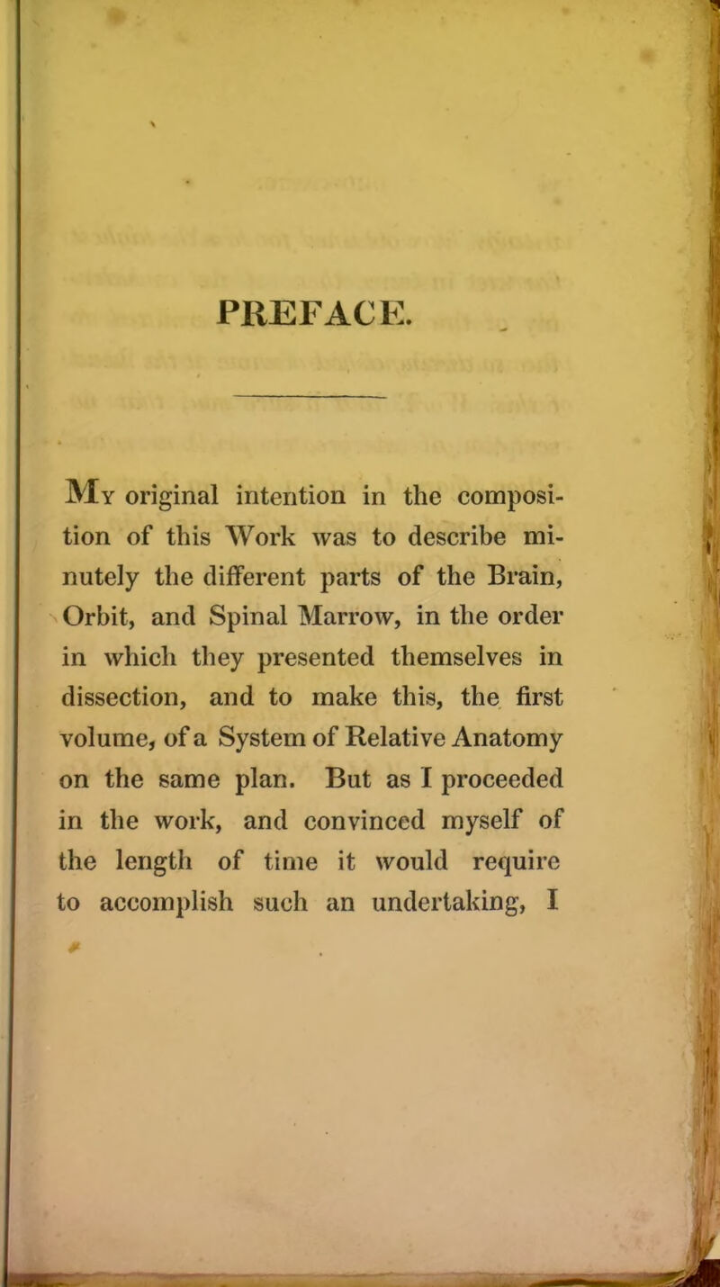 PREFACE. My original intention in the composi- tion of this Work was to describe mi- nutely the different parts of the Brain, Orbit, and Spinal Marrow, in the order in which they presented themselves in dissection, and to make this, the first volume, of a System of Relative Anatomy on the same plan. But as I proceeded in the work, and convinced myself of the length of time it would require to accomplish such an undertaking, I