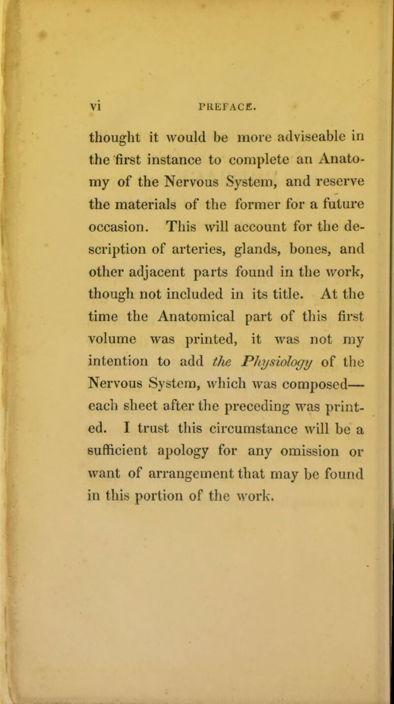 thought it would be more ailviseable in the first instance to complete an Anato- my of the Nervous System, and reserve the materials of the former for a future occasion. This will account for the de- scription of arteries, glands, bones, and other adjacent parts found in the work, though not included in its title. At the time the Anatomical part of this first volume was printed, it was not my intention to add tlie Physiologi/ of the Nervous System, which was composed— each sheet after the preceding was print- ed. I trust this circumstance will be a sufficient apology for any omission or want of arrangement that may be found in this portion of the work.