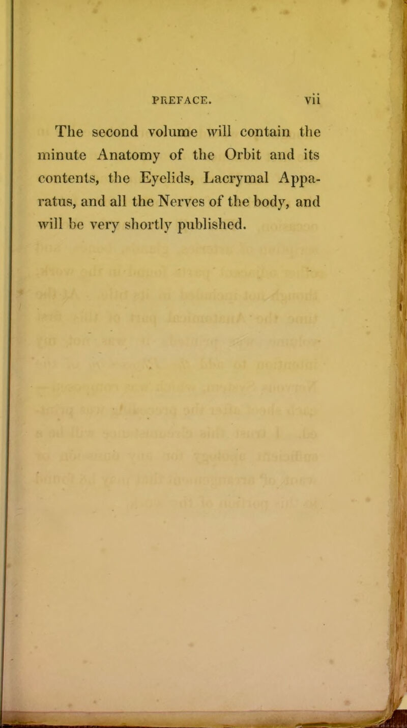 The second volume will contain the minute Anatomy of the Orbit and its contents, the Eyelids, Lacrymal Appa- ratus, and all the Nerves of the body, and will be very shortly published.