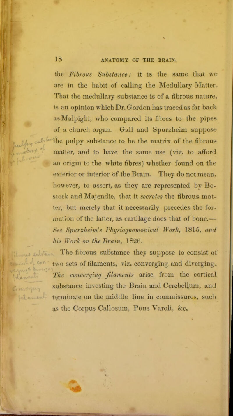 the Fibrous Substance; it is the same tlial \\(: are in the habit of calling the Medullary Matter. That the medullary substance is of a fibrous nature, is an opinion which Dr. Gordon has traced as far back a.s Malpighi, who compared its fibres to the pipes of a church organ. Gall and Spurzheim suppose /^^ iJ^'^'llie pulpy substance to be the matrix of the fibrous niatler, and to have the same use (viz. to afford an origin to the white fibres) whether found on the exterior or interior of the Brain. They do not mean, however, to assert, as they are represented by Bo- slock and Majendie, that it secretes the fibrous mat- ter, but merely that it necessarily precedes the for- mation of the latter, as cartilage does that of bone.— Sec Spnrzlieim's Physiognomonical Work, 1815, and his Work on the Brain, 182r. The fibrous substance they su})pose to consist of two sets of filaments, viz. converging and diverging. The converging Jtlaments arise from the cortical substance investing the Brain and Cerebellum, and lyvminate on the middle line in commissures, such as the Corpus Callosum, Pons Varoli, &c.