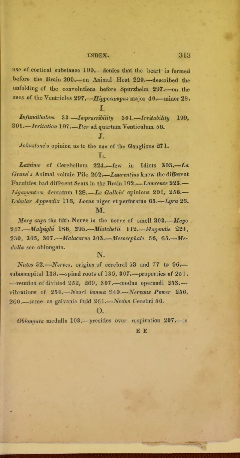 use of cortical substance 190.—denies that the heart is formed before the Brain 200 on Animal Heat 220 described the unfolding of the convolutions before Spurzheim 297.—on the uses of the Ventricles 297.—Hippocampus major 40.—minor 28. I. Infundihulum 33.—Impressibility 301.—Irritability 199, 301—Irritation 197.—Iter ad quartum Venticnlum 56. J. Johnstone's opinion as to the use of the Ganglions 271. L. Lainince of Cerebellum 224.~few in Idiots 303,—La Grave s Animal voltaic Pile 262.—Laurentius knew the diflFerent Faculties had dift'erent Seats in the Brain 192.—Lawrence 223.— Ligamenlum dentatnm 128.—Le Gallois' opinions 201, 256.— Lobular Appendix 116, Locus niger etperforatus 05.—Lyra 26. M. Mery sajs the fifth Nerve is the nerve of smell 303.—Mayo 24.7.—Malpighi 186, 295—Mistchelli 112 Magendie 224, 230, 305, 307.—Malacarne iOi.—Mesocephale 56, 65 Me- dulla see oblongata. N. Nates 52.—Nerves, origins of cerebral 53 and 77 to 96.— suboccepital 138.—spinal roots of 136, 307.—properties of 251. —reunion of divided 252, 269, 307 modus operandi 253.— vibrations of 254.—Neuri lemma 249.—Nervous Power 256, 260.—same as galvanic fluid 261.—Nodus Cerebri 66. o. Oblongata medulla 103.—presides over respiration 207.—is E E