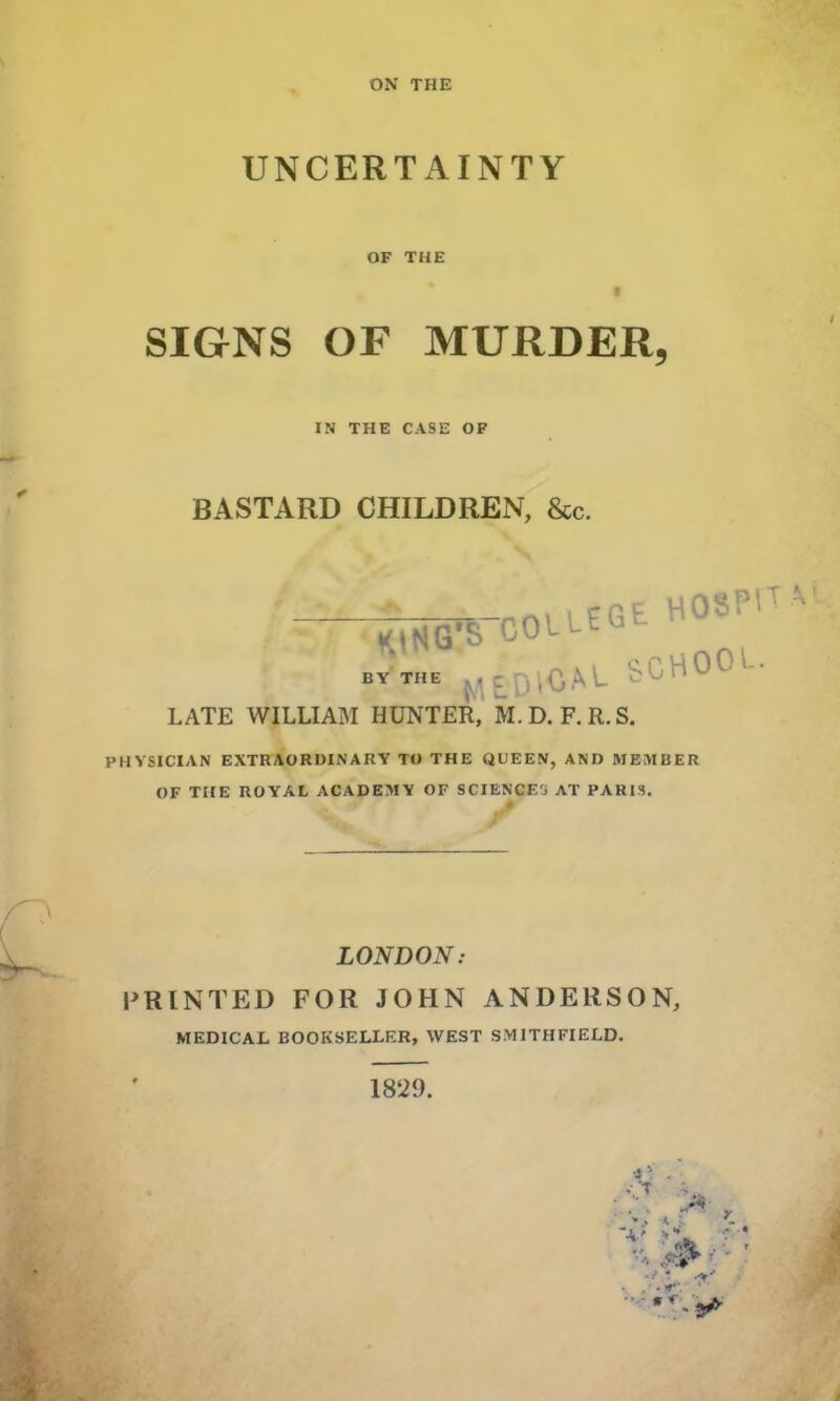 UNCERTAINTY OF THE SIGNS OF MURDER, IN THE CASE OF BASTARD CHILDREN, &c. by'the McDiCAt SCHOU1- LATE WILLIAM HUNTER, M. D. F. R. S. PHYSICIAN EXTRAORDINARY TO THE QUEEN, AND MEMBER OF THE ROYAL ACADEMY OF SCIENCE', AT PARIS. LONDON: PRINTED FOR JOHN ANDERSON, MEDICAL BOOKSELLER, WEST SMITHFIELD. 1829.