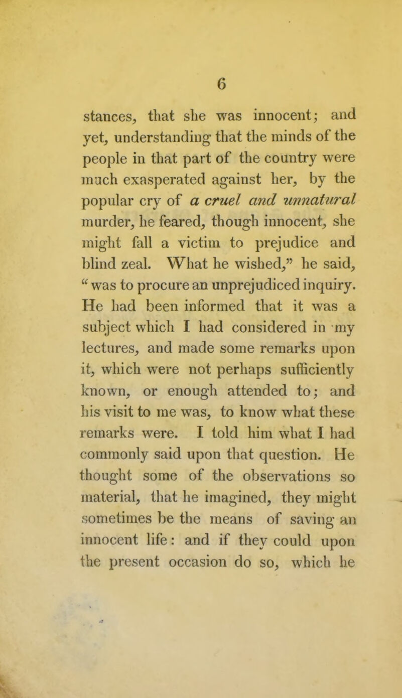 stances, that she was innocent; and yet, understanding that the minds of the people in that part of the country were much exasperated against her, by the popular cry of a cruel and unnatural murder, he feared, though innocent, she might fall a victim to prejudice and blind zeal. What he wished, he said, u was to procure an unprejudiced inquiry. He had been informed that it was a subject which I had considered in my lectures, and made some remarks upon it, which were not perhaps sufficiently known, or enough attended to; and his visit to me was, to know what these remarks were. I told him what I had commonly said upon that question. He thought some of the observations so material, that he imagined, they might sometimes be the means of saving an innocent life: and if they could upon the present occasion do so, which he