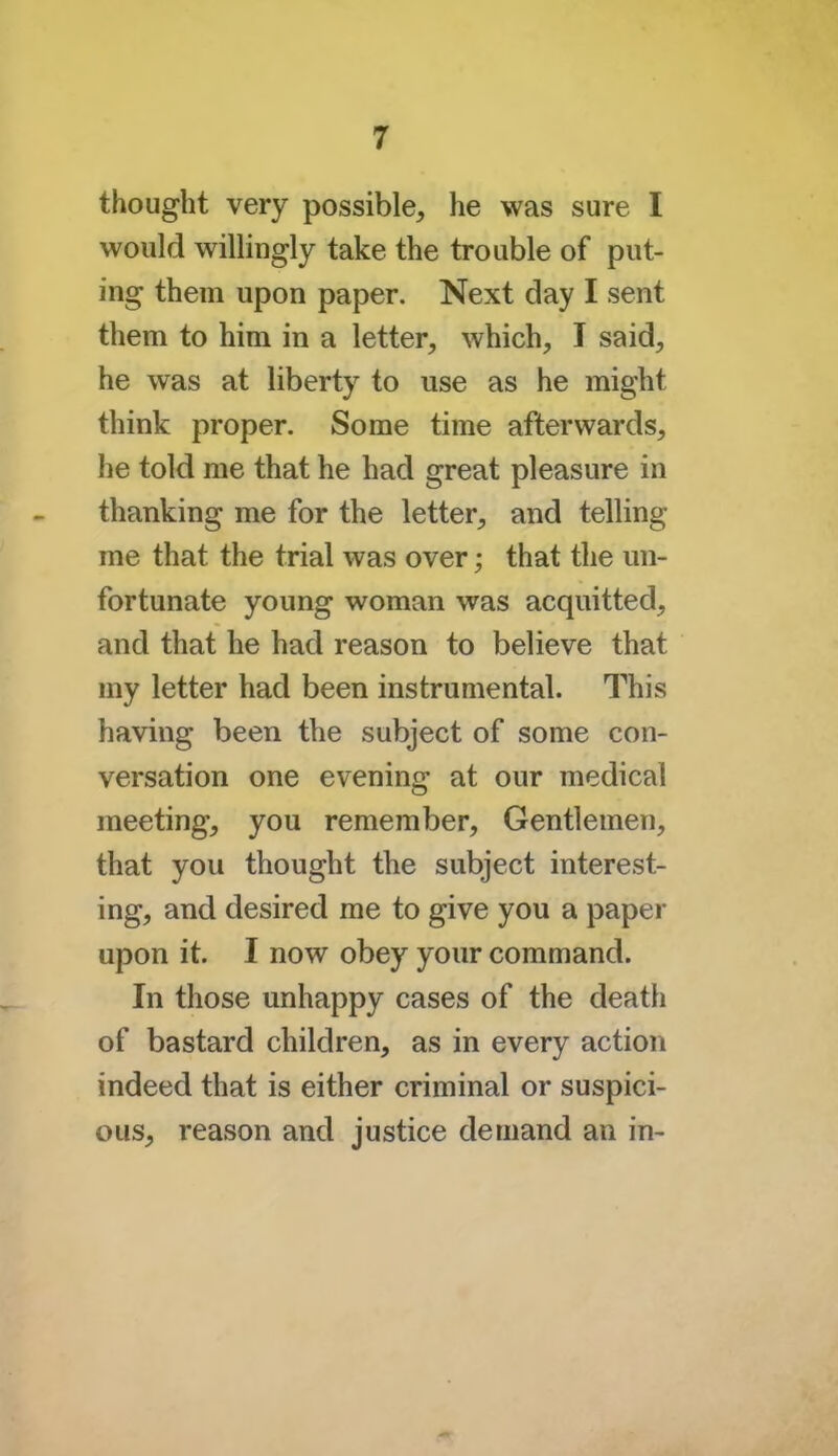 thought very possible, he was sure I would willingly take the trouble of put- ing them upon paper. Next day I sent them to him in a letter, which, I said, he was at liberty to use as he might think proper. Some time afterwards, he told me that he had great pleasure in thanking me for the letter, and telling me that the trial was over; that the un- fortunate young woman was acquitted, and that he had reason to believe that my letter had been instrumental. This having been the subject of some con- versation one evening at our medical meeting, you remember, Gentlemen, that you thought the subject interest- ing, and desired me to give you a paper upon it. I now obey your command. In those unhappy cases of the death of bastard children, as in every action indeed that is either criminal or suspici- ous, reason and justice demand an in-