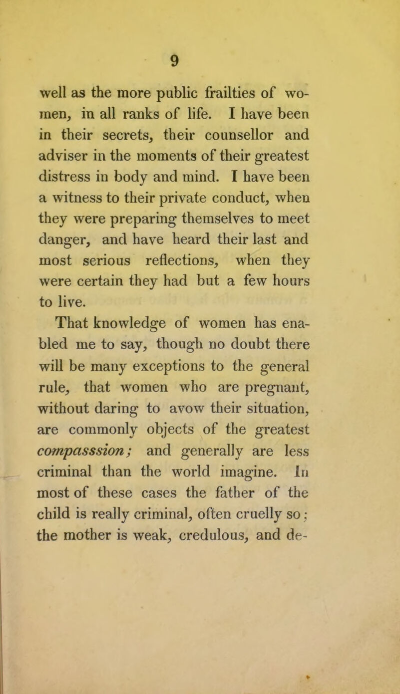 well as the more public frailties of wo- men, in all ranks of life. I have been in their secrets, their counsellor and adviser in the moments of their greatest distress in body and mind. I have been a witness to their private conduct, when they were preparing themselves to meet danger, and have heard their last and most serious reflections, when they were certain they had but a few hours to live. That knowledge of women has ena- bled me to say, though no doubt there will be many exceptions to the general rule, that women who are pregnant, without daring to avow their situation, are commonly objects of the greatest campasssion; and generally are less criminal than the world imagine. In most of these cases the father of the child is really criminal, often cruelly so; the mother is weak, credulous, and de- »