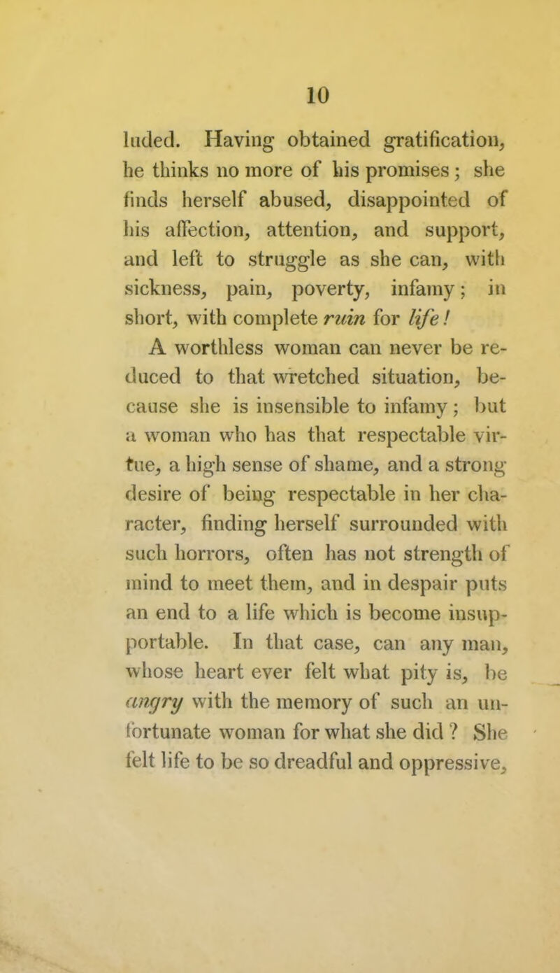 hided. Having obtained gratification, he thinks no more of his promises; she finds herself abused, disappointed of his affection, attention, and support, and left to struggle as she can, with sickness, pain, poverty, infamy; in short, with complete ruin for life! A worthless woman can never be re- duced to that wretched situation, be- cause she is insensible to infamv ; but a woman who has that respectable vir- tue, a high sense of shame, and a strong desire of being respectable in her cha- racter, finding herself surrounded with such horrors, often has not strength of mind to meet them, and in despair puts an end to a life which is become insup- portable. In that case, can any man, whose heart ever felt what pity is, be <uujry with the memory of such an un- fortunate woman for what she did ? She felt life to be so dreadful and oppressive.