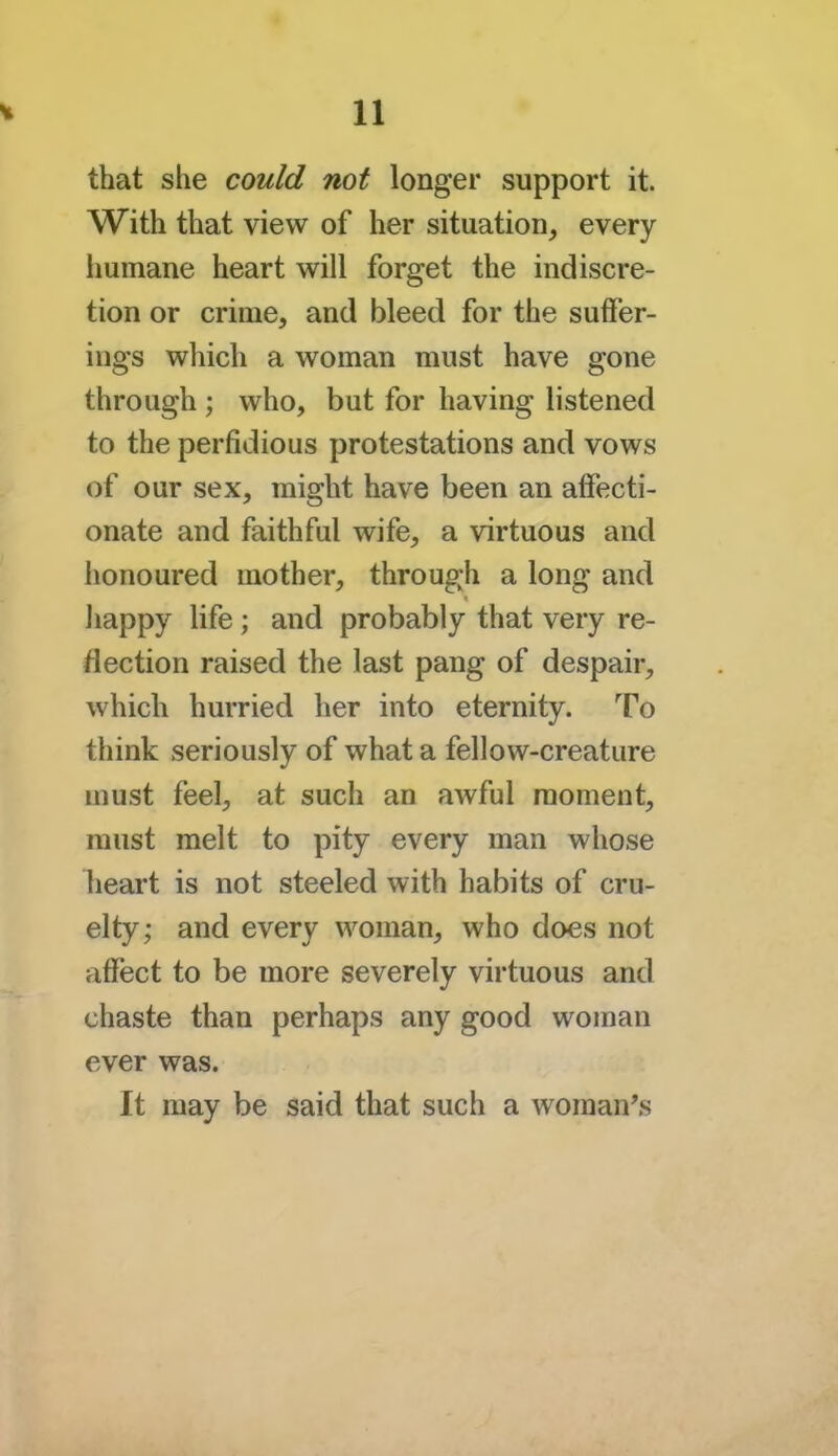 that she could not longer support it. With that view of her situation, every humane heart will forget the indiscre- tion or crime, and bleed for the suffer- ings which a woman must have gone through ; who, but for having listened to the perfidious protestations and vows of our sex, might have been an affecti- onate and faithful wife, a virtuous and honoured mother, through a long and happy life ; and probably that very re- flection raised the last pang of despair, which hurried her into eternity. To think seriously of what a fellow-creature must feel, at such an awful moment, must melt to pity every man whose heart is not steeled with habits of cru- elty; and every woman, who does not affect to be more severely virtuous and chaste than perhaps any good woman ever was. It may be said that such a woman's