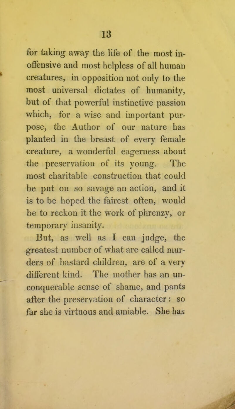 for taking away the life of the most in- offensive and most helpless of all human creatures, in opposition not only to the most universal dictates of humanity, but of that powerful instinctive passion which, for a wise and important pur- pose, the Author of our nature has planted in the breast of every female creature, a wonderful eagerness about the preservation of its young. The most charitable construction that could be put on so savage an action, and it is to be hoped the fairest often, would be to reckon it the work of phrenzy, or temporary insanity. But, as well as I can judge, the greatest number of what are called mur- ders of bastard children, are of a very different kind. The mother has an un- conquerable sense of shame, and pants after the preservation of character: so far she is virtuous and amiable. She has