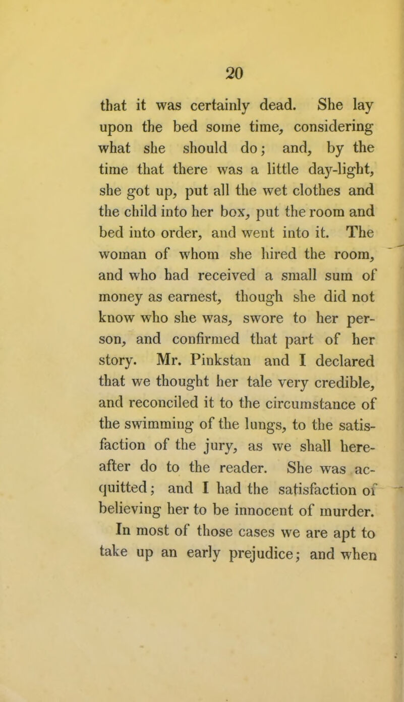 that it was certainly dead. She lay upon the bed some time, considering what she should do; and, by the time that there was a little day-light, she got up, put all the wet clothes and the child into her box, put the room and bed into order, and went into it. The woman of whom she hired the room, and who had received a small sum of money as earnest, though she did not know who she was, swore to her per- son, and confirmed that part of her story. Mr. Pinkstan and I declared that we thought her tale very credible, and reconciled it to the circumstance of the swimming of the lungs, to the satis- faction of the jury, as we shall here- after do to the reader. She was ac- quitted ; and I had the satisfaction of believing her to be innocent of murder. In most of those cases we are apt to take up an early prejudice; and when