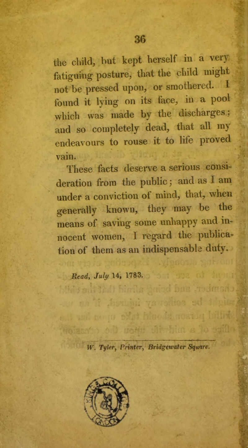 the child, but kept herself m a very fatiguing posture, that the child might not be pressed upon, or smothered. I found it lying on its face, in a pool which was made by the discharges ; and so completely dead, that all my endeavours to rouse it to life proved vain. These facts deserve a serious consi- deration from the public; and as I am under a conviction of mind, that, when generally known, they may be the means of saving some unhappy and in- nocent women, I regard the publica- tion of them as an indispensable duty. Read, July 14, 1783. IV. Tyler, Printer, Bridgewater Square.