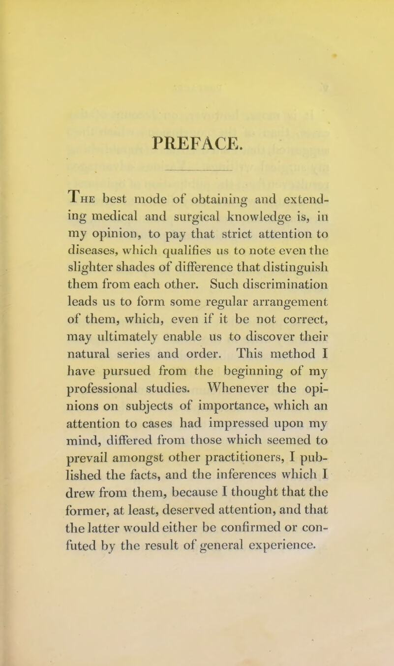 PREFACE. The best mode of obtaining and extend- ing medical and surgical knowledge is, in my opinion, to pay that strict attention to diseases, which qualifies us to note even the slighter shades of difference that distinguish them from each other. Such discrimination leads us to form some regular arrangement of them, which, even if it be not correct, may ultimately enable us to discover their natural series and order. This method I have pursued from the beginning of my professional studies. Whenever the opi- nions on subjects of importance, which an attention to cases had impressed upon my mind, differed from those which seemed to prevail amongst other practitioners, I pub- lished the facts, and the inferences which I drew from them, because I thought that the former, at least, deserved attention, and that the latter would either be confirmed or con- futed by the result of general experience.