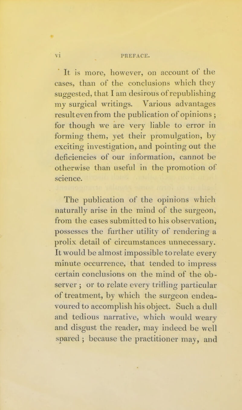 ' It is more, however, on account of the cases, than of the conclusions which they suggested, that I am desirous of republishing my surgical writings. Various advantages result even from the publication of opinions ; for though we are very liable to error in forming them, yet their promulgation, by exciting investigation, and pointing out the deficiencies of our information, cannot be otherwise than useful in the promotion of science. The publication of the opinions which naturally arise in the mind of the surgeon, from the cases submitted to his observation, possesses the further utility of rendering a prolix detail of circumstances unnecessary. It would be almost impossible to relate every minute occurrence, that tended to impress certain conclusions on the mind of the ob- server ; or to relate every trifling particular of treatment, by which the surgeon endea- voured to accomplish his object. Such a dull and tedious narrative, which would weary and disgust the reader, may indeed be well spared ; because the practitioner may, and