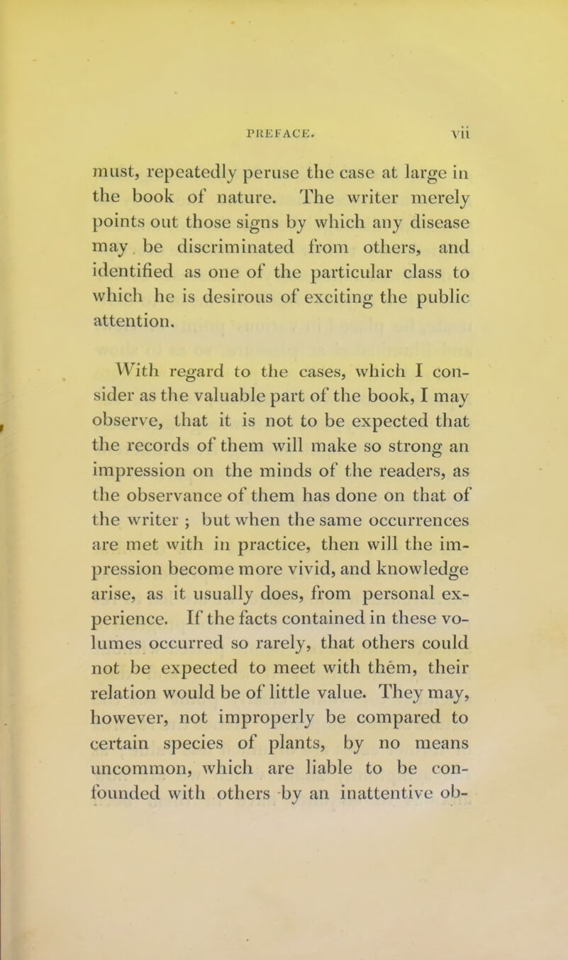 must, repeatedly peruse the case at large in the book of nature. The writer merely points out those signs by which any disease may be discriminated from others, and identified as one of the particular class to which he is desirous of exciting the public attention. With regard to the cases, which I con- sider as the valuable part of the book, I may observe, that it is not to be expected that the records of them will make so strong an impression on the minds of the readers, as the observance of them has done on that of the writer ; but when the same occurrences are met with in practice, then will the im- pression become more vivid, and knowledge arise, as it usually does, from personal ex- perience. If the facts contained in these vo- lumes occurred so rarely, that others could not be expected to meet with them, their relation would be of little value. They may, however, not improperly be compared to certain species of plants, by no means uncommon, which are liable to be con- founded with others by an inattentive ob-