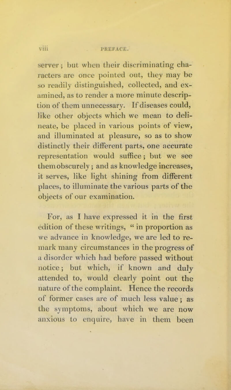 server; but when their discriminating cha- racters are once pointed out, they may be so readily distinguished, collected, and ex- amined, as to render a more minute descrip- tion of them unnecessary. If diseases could, like other objects which we mean to deli- neate, be placed in various points of view, and illuminated at pleasure, so as to show distinctly their different parts, one accurate representation would suffice; but we see them obscurely; and as knowledge increases, it serves, like light shining from different places, to illuminate the various parts of the objects of our examination. For, as I have expressed it in the first edition of these writings,  in proportion as we advance in knowledge, we are led to re- mark many circumstances in the progress of a disorder which had before passed without notice; but which, if known and duly attended to, would clearly point out the nature of the complaint. Hence the records of former cases are of much less value; as the symptoms, about which we are now anxious to enquire, have in them been