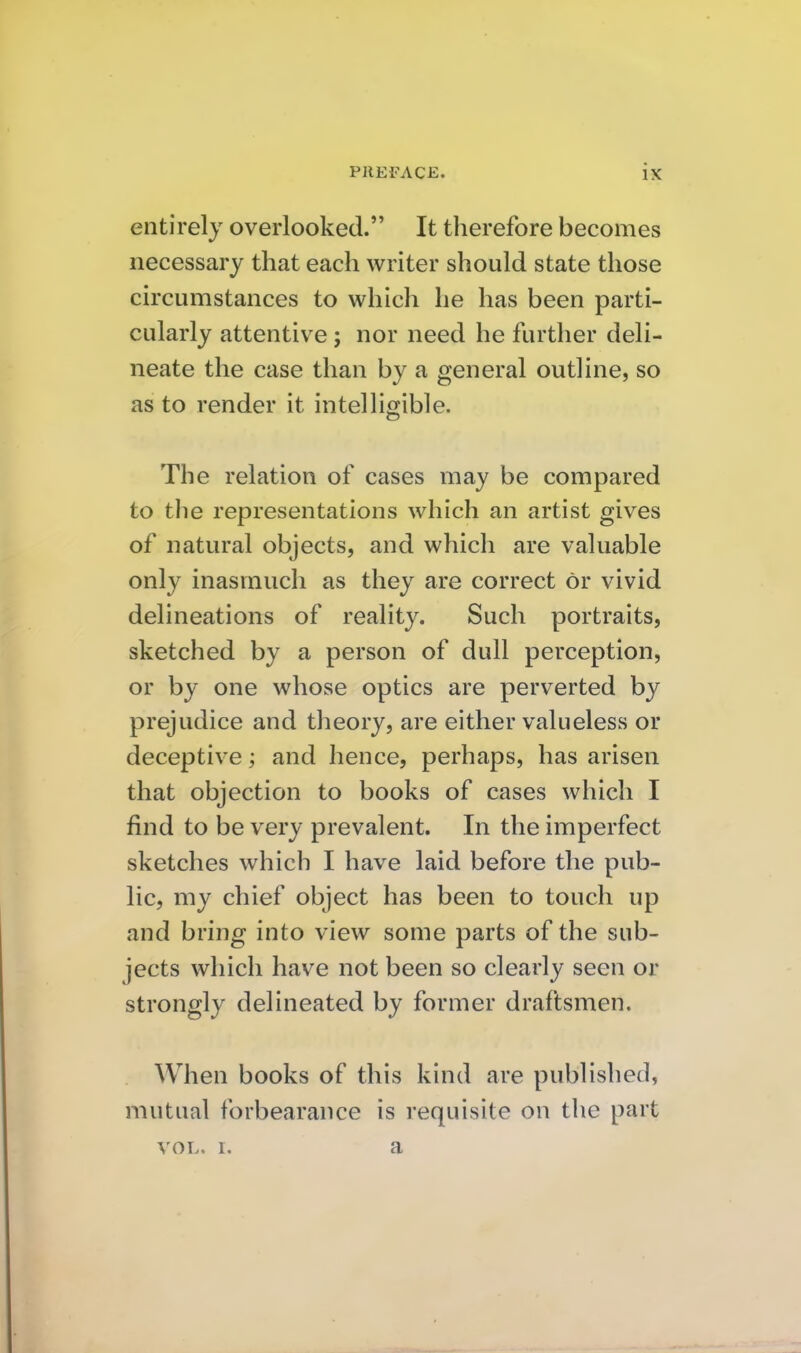 entirely overlooked. It therefore becomes necessary that each writer should state those ch'cumstances to which he has been parti- cularly attentive ; nor need he further deli- neate the case than by a general outline, so as to render it intelligible. The relation of cases may be compared to the representations which an artist gives of natural objects, and which are valuable only inasmuch as they are correct or vivid delineations of reality. Such portraits, sketched by a person of dull perception, or by one whose optics are perverted by prejudice and theory, are either valueless or deceptive; and hence, perhaps, has arisen that objection to books of cases which I find to be very prevalent. In the imperfect sketches which I have laid before the pub- lic, my chief object has been to touch up and bring into view some parts of the sub- jects which have not been so clearly seen or strongly delineated by former draftsmen. When books of this kind are published, mutual forbearance is requisite on the part