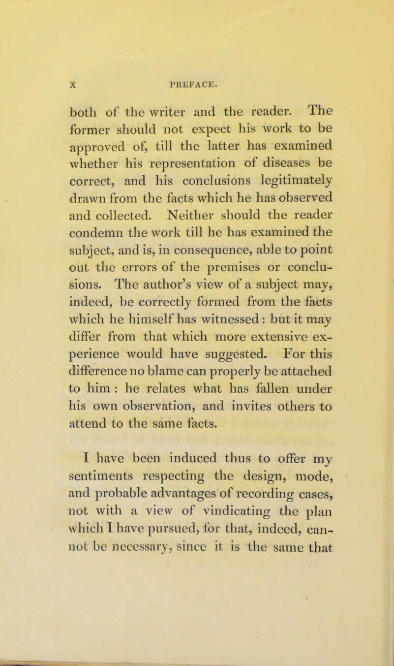 botli of the writer and the reader. The former should not expect his work to be approved of, till the latter has examined whether his representation of diseases be correct, and his conclusions legitimately drawn from the facts which he has observed and collected. Neither should the reader condemn the work till he has examined the subject, and is, in consequence, able to point out the errors of the premises or conclu- sions. The author's view of a subject may, indeed, be correctly formed from the facts which he himself has witnessed; but it may differ from that which more extensive ex- perience would have suggested. For this difference no blame can properly be attached to him : he relates what has fallen under his own observation, and invites others to attend to tlie same facts. I have been induced thus to offer my sentiments respecting the design, mode, and probable advantages of recording cases, not with a view of vindicating the plan which I have pursued, for that, indeed, can- not be necessary, since it is the same that