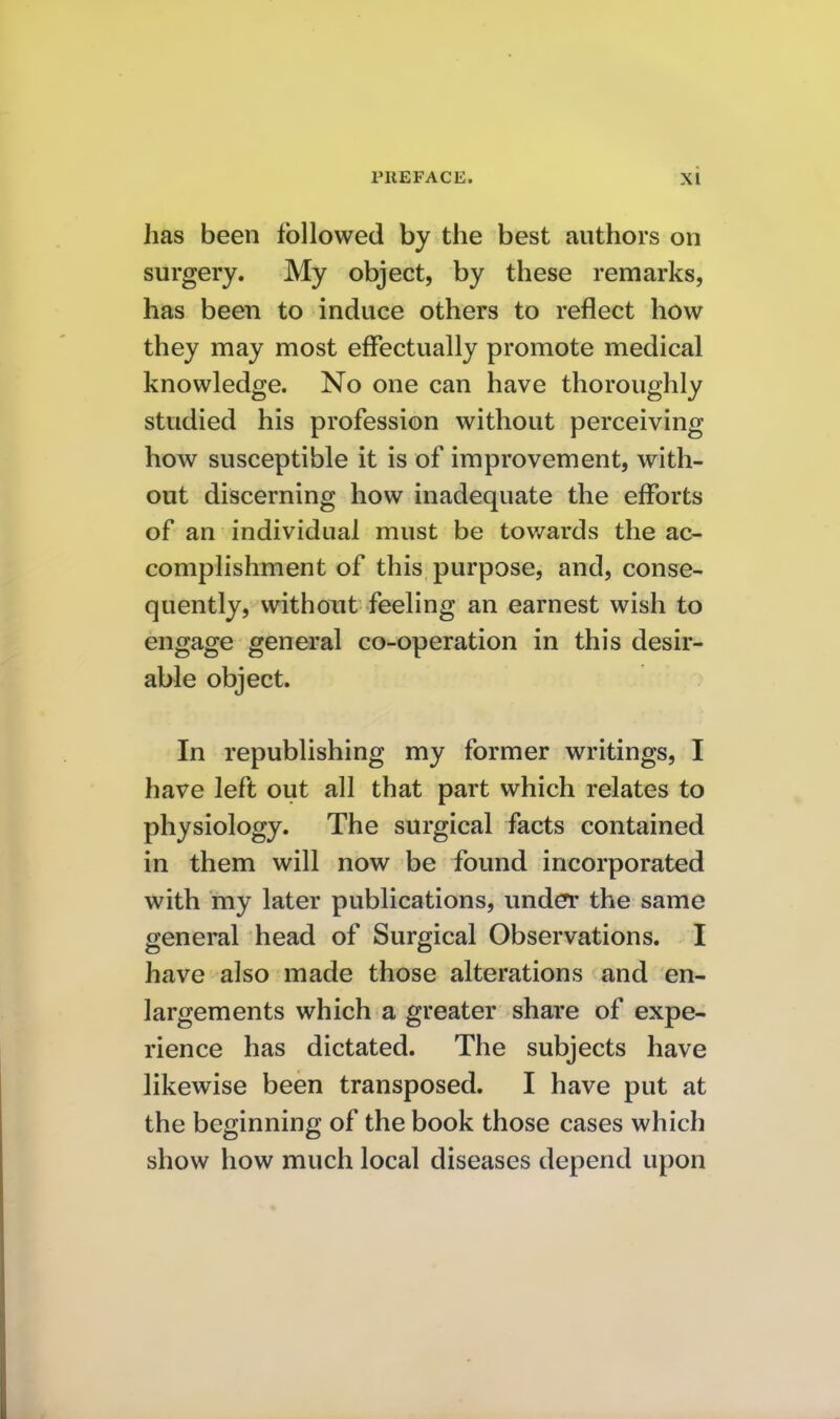 has been followed by the best authors on surgery. My object, by these remarks, has been to induce others to reflect how they may most effectually promote medical knowledge. No one can have thoroughly studied his profession without perceiving how susceptible it is of improvement, with- out discerning how inadequate the efforts of an individual must be tov/ards the ac- complishment of this purpose, and, conse- quently, without feeling an earnest wish to engage general co-operation in this desir- able object. In republishing my former writings, I have left out all that part which relates to physiology. The surgical facts contained in them will now be found incorporated with my later publications, und^ the same general head of Surgical Observations. I have also made those alterations and en- largements which a greater share of expe- rience has dictated. The subjects have likewise been transposed. I have put at the beginning of the book those cases which show how much local diseases depend upon