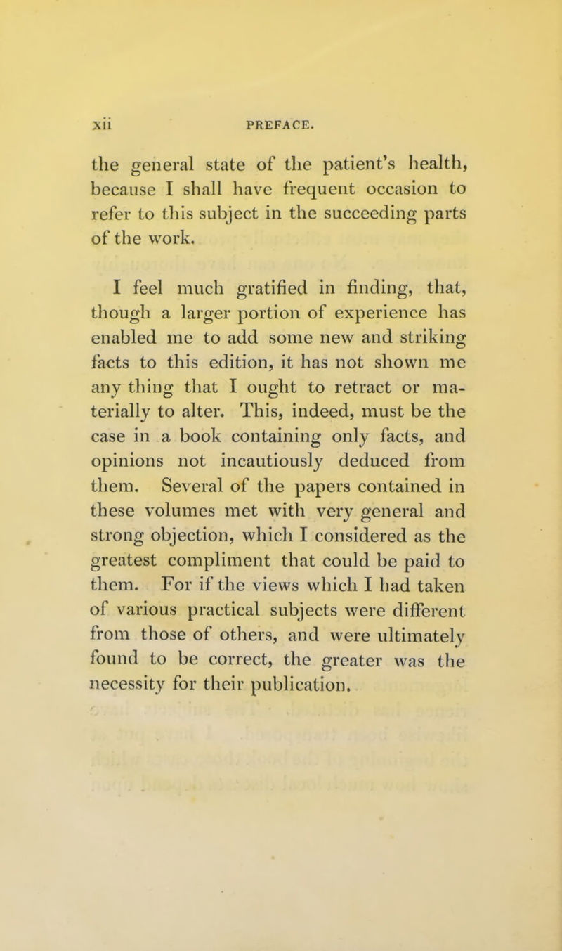 the general state of the patient's health, because I shall have frequent occasion to refer to this subject in the succeeding parts of the work. I feel much gratified in finding, that, though a larger portion of experience has enabled me to add some new and striking facts to this edition, it has not shown me any thing that I ought to retract or ma- terially to alter. This, indeed, must be the case in a book containing only facts, and opinions not incautiously deduced from them. Several of the papers contained in these volumes met with very general and strong objection, which I considered as the greatest compliment that could be paid to them. For if the views which I had taken of various practical subjects were different from those of others, and were ultimately found to be correct, the greater was the necessity for their publication.