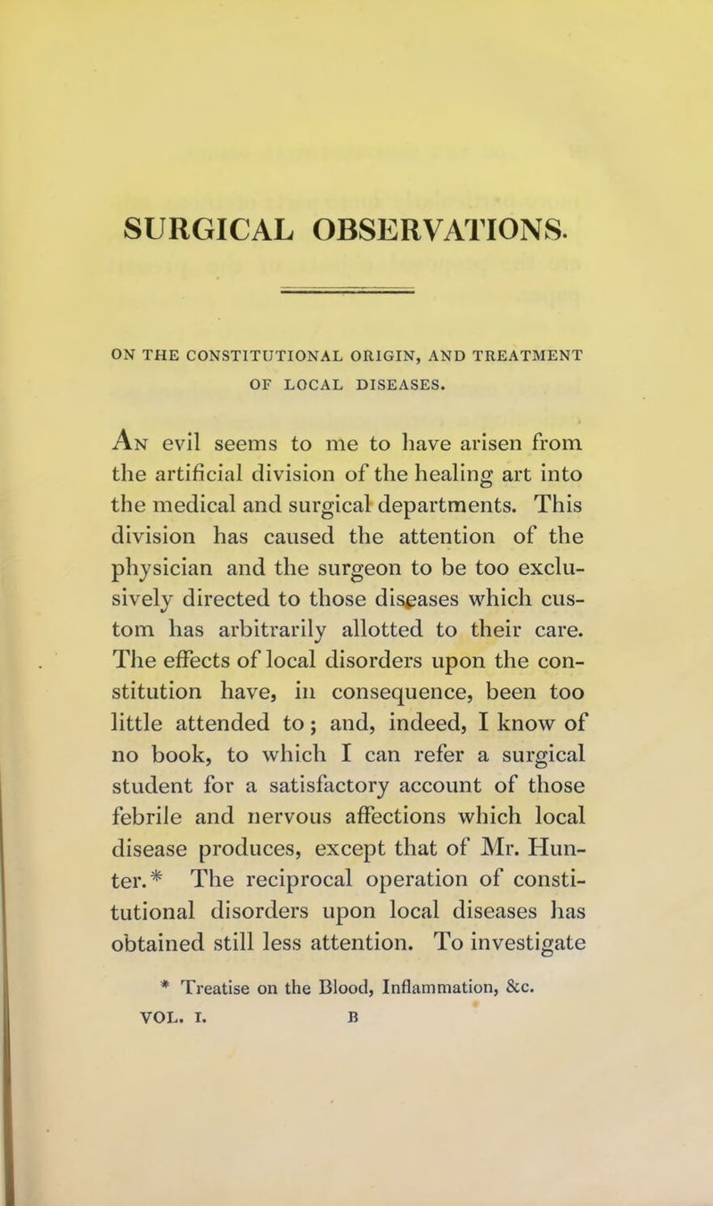 SURGICAL OBSERVATIONS. ON THE CONSTITUTIONAL ORIGIN, AND TREATMENT OF LOCAL DISEASES. An evil seems to me to have arisen from the artificial division of the healing art into the medical and surgical departments. This division has caused the attention of the physician and the surgeon to be too exclu- sively directed to those diseases which cus- tom has arbitrarily allotted to their care. The effects of local disorders upon the con- stitution have, in consequence, been too little attended to; and, indeed, I know of no book, to which I can refer a surgical student for a satisfactory account of those febrile and nervous affections which local disease produces, except that of Mr. Hun- ter.* The reciprocal operation of consti- tutional disorders upon local diseases has obtained still less attention. To investigate * Treatise on the Blood, Inflammation, &c.