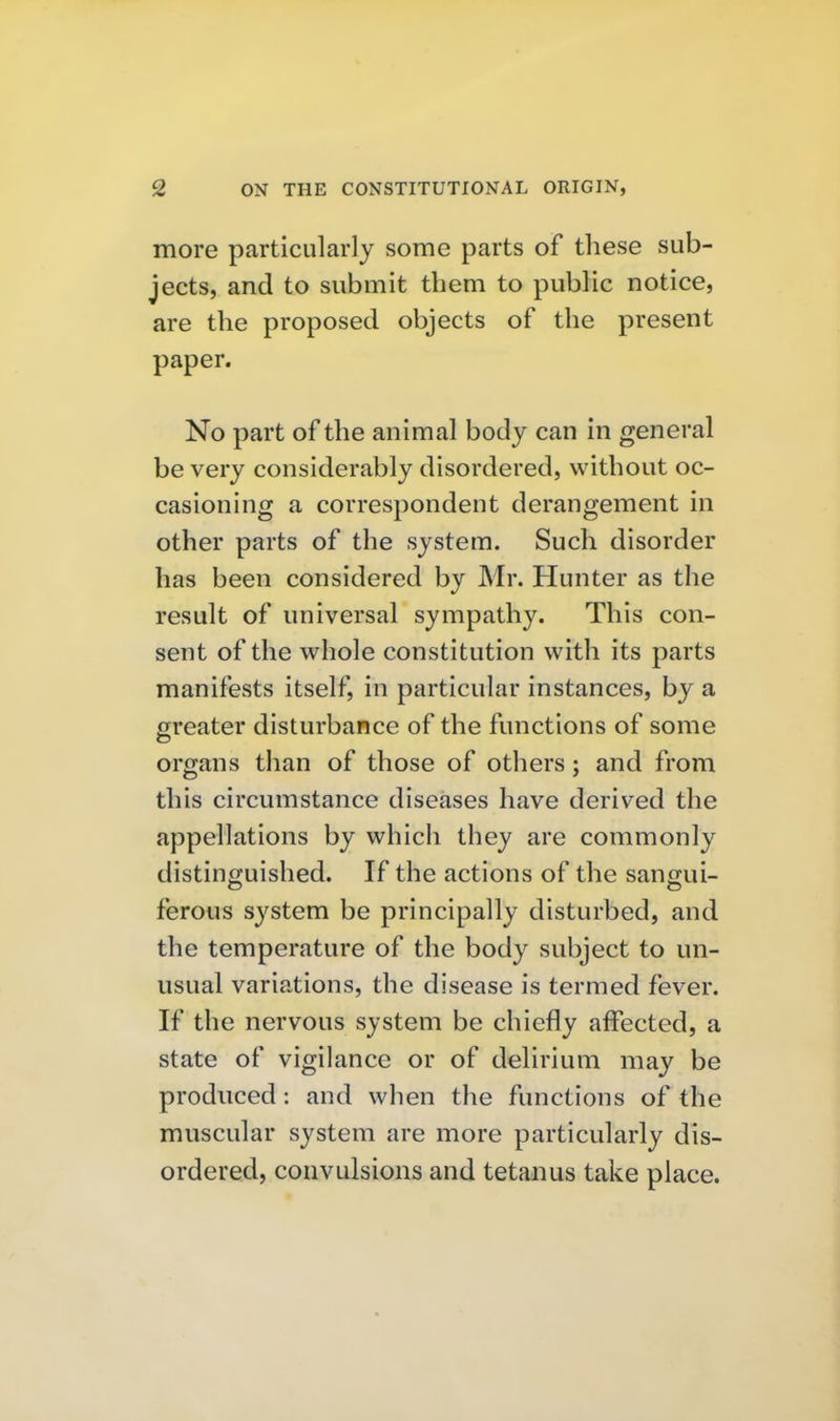 more particularly some parts of these sub- jects, and to submit them to public notice, are the proposed objects of the present paper. No part of the animal body can in general be very considerably disordered, without oc- casioning a correspondent derangement in other parts of the system. Such disorder has been considered by Mr. Hunter as the result of universal sympathy. This con- sent of the whole constitution with its parts manifests itself, in particular instances, by a greater disturbance of the functions of some organs than of those of others; and from this circumstance diseases have derived the appellations by which they are commonly distinguished. If the actions of the sangui- ferous system be principally disturbed, and the temperature of the body subject to un- usual variations, the disease is termed fever. If the nervous system be chiefly affected, a state of vigilance or of delirium may be produced: and when the functions of the muscular system are more particularly dis- ordered, convulsions and tetanus take place.