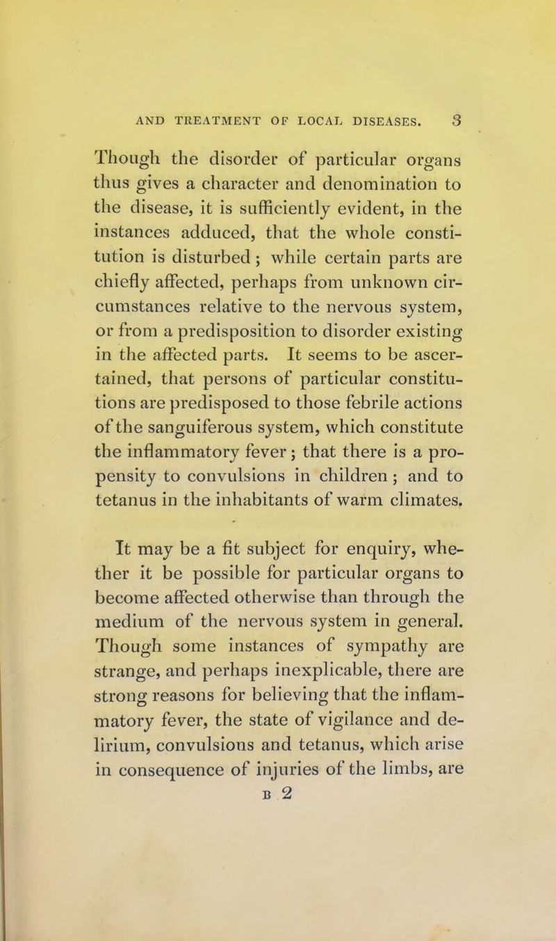 Though the disorder of particular organs thus gives a character and denomination to the disease, it is sufficiently evident, in the instances adduced, that the whole consti- tution is disturbed; while certain parts are chiefly affected, perhaps from unknown cir- cumstances relative to the nervous system, or from a predisposition to disorder existing in the affected parts. It seems to be ascer- tained, that persons of particular constitu- tions are predisposed to those febrile actions of the sanguiferous system, which constitute the inflammatory fever; that there is a pro- pensity to convulsions in children; and to tetanus in the inhabitants of warm climates. It may be a fit subject for enquiry, whe- ther it be possible for particular organs to become affected otherwise than through the medium of the nervous system in general. Though some instances of sympathy are strange, and perhaps inexplicable, there are strong reasons for believing that the inflam- matory fever, the state of vigilance and de- lirium, convulsions and tetanus, which arise in consequence of injuries of the limbs, are B 2