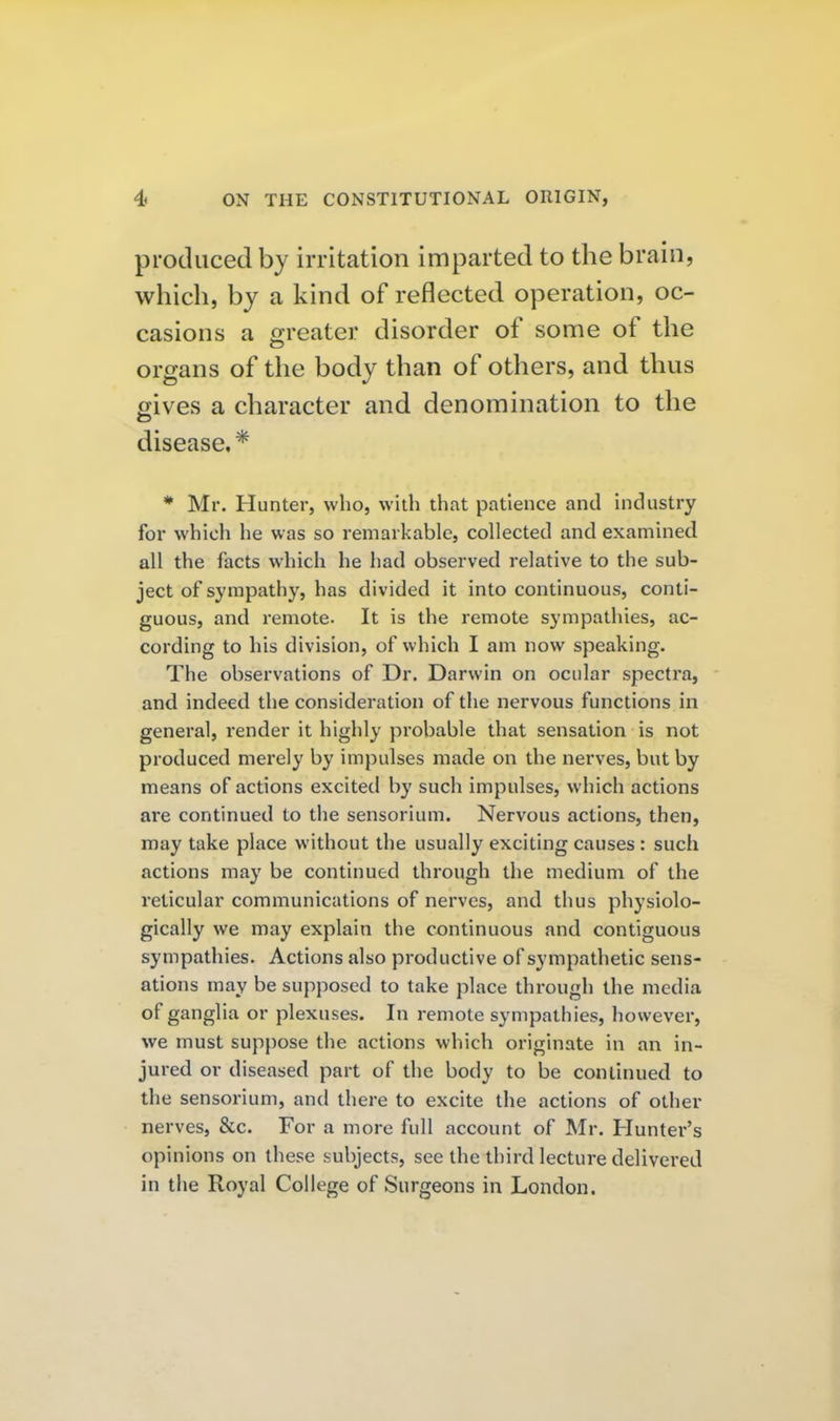 produced by irritation imparted to the brain, which, by a kind of reflected operation, oc- casions a o-reater disorder of some of the organs of the body than of others, and thus gives a character and denomination to the disease,* * Mr. Hunter, who, with that patience and industry for which he was so remarkable, collected and examined all the facts which he had observed relative to the sub- ject of sympathy, has divided it into continuous, conti- guous, and remote. It is the remote sympathies, ac- cording to his division, of which I am now speaking. The observations of Dr. Darwin on ocular spectra, and indeed the consideration of the nervous functions in general, render it highly probable that sensation is not produced merely by impulses made on the nerves, but by means of actions excited by such impulses, which actions are continued to the sensorium. Nervous actions, then, may take place without the usually exciting causes : such actions may be continued through the medium of the reticular communications of nerves, and thus physiolo- gically we may explain the continuous and contiguous sympathies. Actions also productive of sympathetic sens- ations may be supposed to take place through the media of ganglia or plexuses. In remote sympathies, however, we must suppose the actions which originate in an in- jured or diseased part of the body to be continued to the sensorium, and there to excite the actions of other nerves, &c. For a more full account of Mr. Hunter's opinions on these subjects, see the third lecture delivered in the Royal College of Surgeons in London.