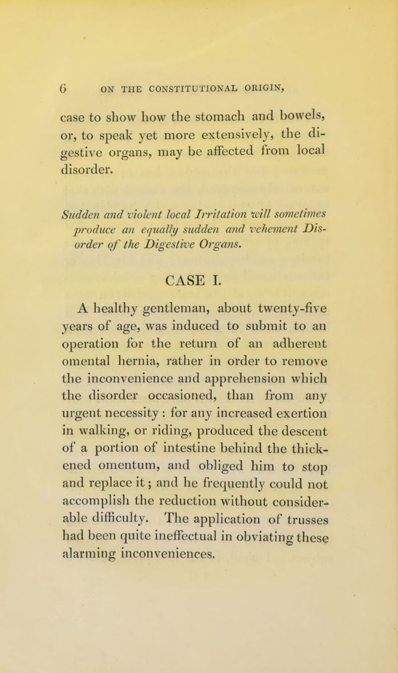 case to show how the stomach and bowels, or, to speak yet more extensively, the di- gestive organs, may be affected from local disorder. Sudden and violent local Irritation xvill sometimes produce an equally sudden and vehement Dis- order of the Digestive Orgajis. CASE I. A healthy gentleman, about twenty-five years of age, was induced to submit to an operation for the return of an adherent omental hernia, rather in order to remove the inconvenience and apprehension which the disorder occasioned, than from any urgent necessity : for any increased exertion in walking, or riding, produced the descent of a portion of intestine behind the thick- ened omentum, and obliged him to stop and replace it; and he frequently could not accomplish the reduction without consider- able difficulty. The application of trusses had been quite ineffectual in obviating these alarming inconveniences.