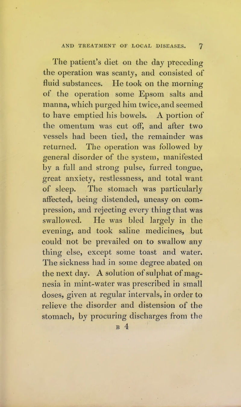 The patient's diet on the day preceding the operation was scanty, and consisted of fluid substances. He took on the morning of the operation some Epsom salts and manna, which purged him twice, and seemed to have emptied his bowels. A portion of the omentum was cut off, and after two vessels had been tied, the remainder was returned. The operation was followed by general disorder of the system, manifested by a full and strong pulse, furred tongue, great anxiety, restlessness, and total want of sleep. The stomach was particularly affected, being distended, uneasy on com- pression, and rejecting every thing that was swallowed. He was bled largely in the evening, and took saline medicines, but could not be prevailed on to swallow any thing else, except some toast and water. The sickness had in some degree abated on the next day. A solution of sulphat of mag- nesia in mint-water was prescribed in small doses, given at regular intervals, in order to relieve the disorder and distension of the stomach, by procuring discharges from the B 4