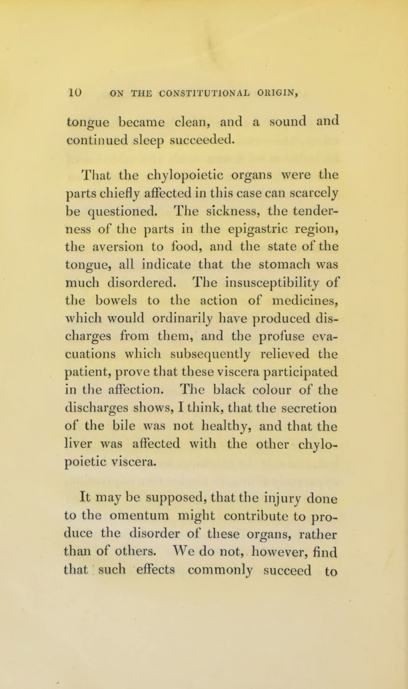tongue became clean, and a sound and continued sleep succeeded. That the chylopoietic organs were the parts chiefly affected in this case can scarcely be questioned. The sickness, the tender- ness of the parts in the epigastric region, the aversion to food, and the state of the tongue, all indicate that the stomach was much disordered. The insusceptibility of the bowels to the action of medicines, which would ordinarily have produced dis- charges from them, and the profuse eva- cuations which subsequently relieved the patient, prove that these viscera participated in the affection. The black colour of the discharges shows, I think, that the secretion of tlie bile was not healthy, and that the liver was affected with the other chylo- poietic viscera. It may be supposed, that the injury done to the omentum might contribute to pro- duce the disorder of these organs, rather than of others. We do not, however, find that such effects commonly succeed to 4