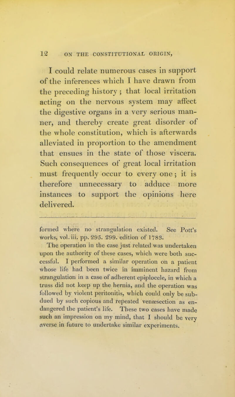 I could relate numerous cases in support of the inferences which I have drawn from the preceding history ; that local irritation acting on the nervous system may affect the digestive organs in a very serious man- ner, and thereby create great disorder of the whole constitution, which is afterwards alleviated in proportion to the amendment that ensues in the state of those viscera. Such consequences of great local irritation must frequently occur to every one; it is therefore unnecessary to adduce more instances to support the opinions here delivered. formed where no strangulation existed. See Pott's works, vol.iii. pp. 295. 299. edition of 1783. The operation in the case just related was undertaken upon the authority of these cases, which were both suc- cessful. I performed a similar operation on a patient whose life had been twice in imminent hazard from strangulation in a case of adherent epiplocele, in which a truss did not keep up the hernia, and the operation was followed by violent peritonitis, which could only be sub- dued by such copious and repeated vensesection as en- dangered the patient's life. These two cases have made such an impression on my mind, that I sliould be very averse in future to undertake similar experiments.