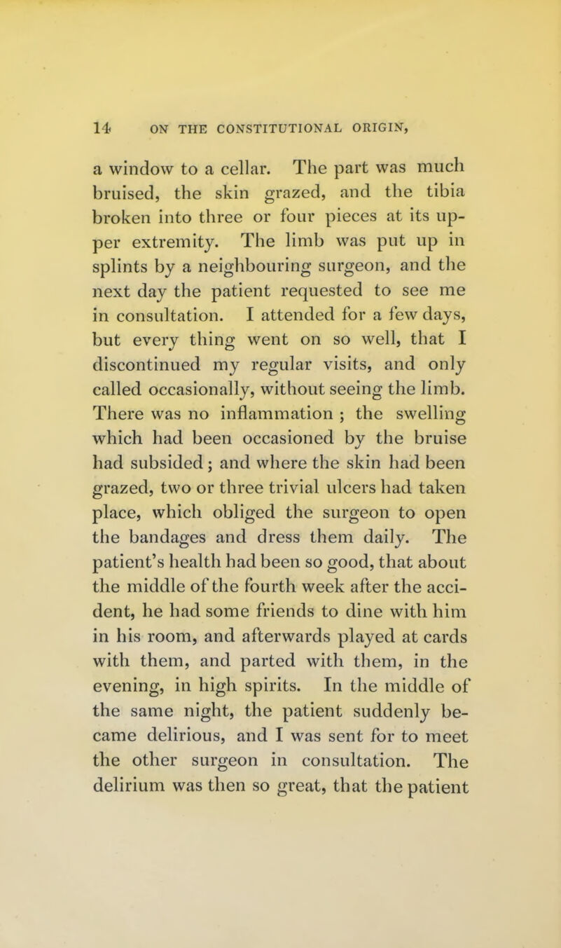 a window to a cellar. The part was much bruised, the skin grazed, and the tibia broken into three or four pieces at its up- per extremity. The limb was put up in splints by a neighbouring surgeon, and the next day the patient requested to see me in consultation. I attended for a few days, but every thing went on so well, that I discontinued my regular visits, and only called occasionally, without seeing the limb. There was no inflammation ; the swelling which had been occasioned by the bruise had subsided; and where the skin had been grazed, two or three trivial ulcers had taken place, which obliged the surgeon to open the bandages and dress them daily. The patient's health had been so good, that about the middle of the fourth week after the acci- dent, he had some friends to dine with him in his room, and afterwards played at cards with them, and parted with them, in the evening, in high spirits. In the middle of the same night, the patient suddenly be- came delirious, and I was sent for to meet the other surgeon in consultation. The delirium was then so great, that the patient