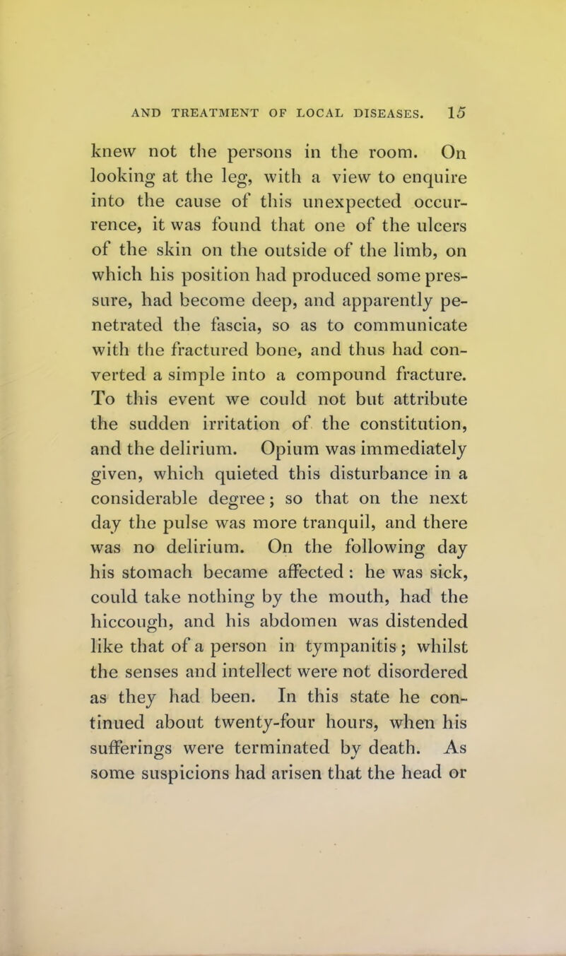 knew not tlie persons in the room. On looking at the leg, with a view to enquire into the cause of this unexpected occur- rence, it was found that one of the ulcers of the skin on the outside of the limb, on which his position had produced some pres- sure, had become deep, and apparently pe- netrated the fascia, so as to communicate with the fractured bone, and thus had con- verted a simple into a compound fracture. To this event we could not but attribute the sudden irritation of the constitution, and the delirium. Opium was immediately given, which quieted this disturbance in a considerable degree; so that on the next day the pulse was more tranquil, and there was no delirium. On the following day his stomach became affected : he was sick, could take nothing by the mouth, had the hiccough, and his abdomen was distended like that of a person in tympanitis ; whilst the senses and intellect were not disordered as they had been. In this state he con- tinued about twenty-four hours, when his sufferintjs were terminated by death. As some suspicions had arisen that the head or