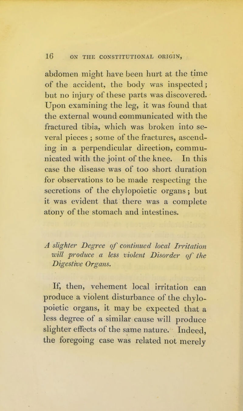 abdomen might have been hurt at the time of the accident, the body was inspected; but no injury of these parts was discovered. Upon examining the leg, it was found that the external wound communicated with the fractured tibia, which was broken into se- veral pieces ; some of the fractures, ascend- ing in a perpendicular direction, commu- nicated with the joint of the knee. In this case the disease was of too short duration for observations to be made respecting the secretions of the chylopoietic organs; but it was evident that there was a complete atony of the stomach and intestines. A slighter Degree of continued local Irritation mil produce a less violent Disorder of the Digestive Organs. If, then, vehement local irritation can produce a violent disturbance of the chylo- poietic organs, it may be expected that a less degree of a similar cause will produce slighter effects of the same nature. Indeed, the foregoing case was related not merely