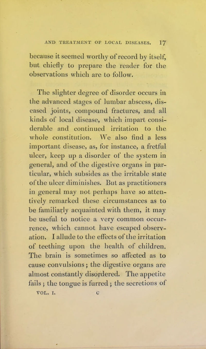because it seemed worthy of record by itself, but chiefly to prepare the reader for the observations which are to follow. The slighter degree of disorder occurs in the advanced stages of lumbar abscess, dis- eased joints, compound fractures, and all kinds of local disease, which impart consi- derable and continued irritation to the whole constitution. We also find a less important disease, as, for instance, a fretful ulcer, keep up a disorder of the system in general, and of the digestive organs in par- ticular, which subsides as the irritable state of the ulcer diminishes. But as practitioners in general may not perhaps have so atten- tively remarked these circumstances as to be familiarly acquainted with them, it may be useful to notice a very common occur- rence, which cannot have escaped observ- ation. I allude to the effects of the irritation of teething upon the health of children. The brain is sometimes so affected as to cause convulsions; the digestive organs are almost constantly disordered. The appetite fails ; the tongue is furred ; the secretions of VOL. I. c