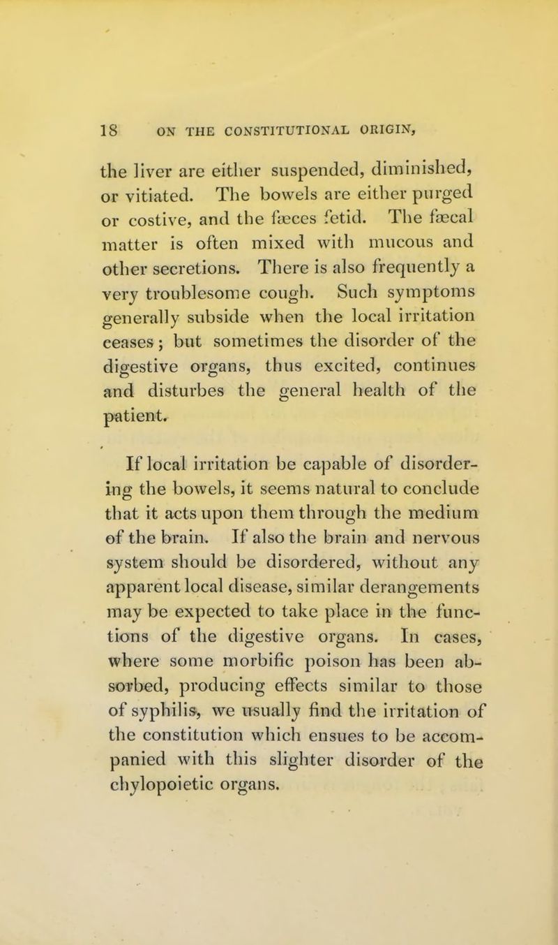 the liver are either suspended, diminished, or vitiated. The bowels are either purged or costive, and the fyeces fetid. The fecal matter is often mixed with mucous and other secretions. There is also frequently a very troublesome cough. Such symptoms generally subside when the local irritation ceases; but sometimes the disorder of the digestive organs, thus excited, continues and disturbes the general health of the p^ltient. If local irritation be capable of disorder- ing the bowels, it seems natural to conclude that it acts upon them through the medium of the brain. If also the brain and nervous system should be disordered, without any apparent local disease, similar derangements may be expected to take place in the func- tions of the digestive organs. In cases, where some morbific poison has been ab- sorbed, producing effects similar to those of syphilis, we usually find the irritation of the constitution which ensues to be accom- panied with this slighter disorder of the chylopoietic organs.