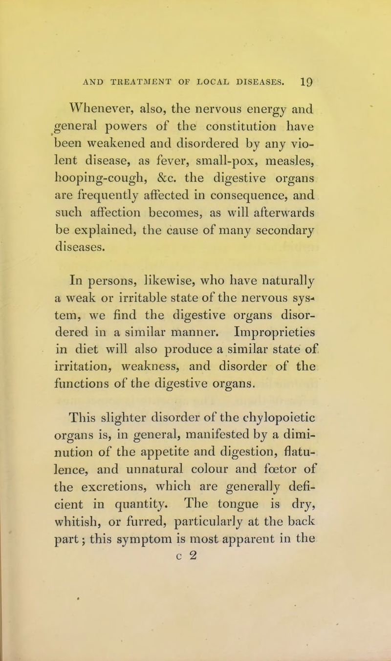 Whenever, also, the nervous energy and general powers of the constitution have been weakened and disordered by any vio- lent disease, as fever, small-pox, measles, hooping-cough, &c. the digestive organs are frequently affected in consequence, and such affection becomes, as will afterwards be explained, the cause of many secondary diseases. In persons, likewise, who have naturally a weak or irritable state of the nervous sys-« tem, we find the digestive organs disor- dered in a similar manner. Improprieties in diet will also produce a similar state of irritation, weakness, and disorder of the functions of the digestive organs. This slighter disorder of the chylopoietic organs is, in general, manifested by a dimi- nution of the appetite and digestion, flatu- lence, and unnatural colour and foetor of the excretions, which are generally defi- cient in quantity. The tongue is dry, whitish, or furred, particularly at the back part; this symptom is most apparent in the c 2