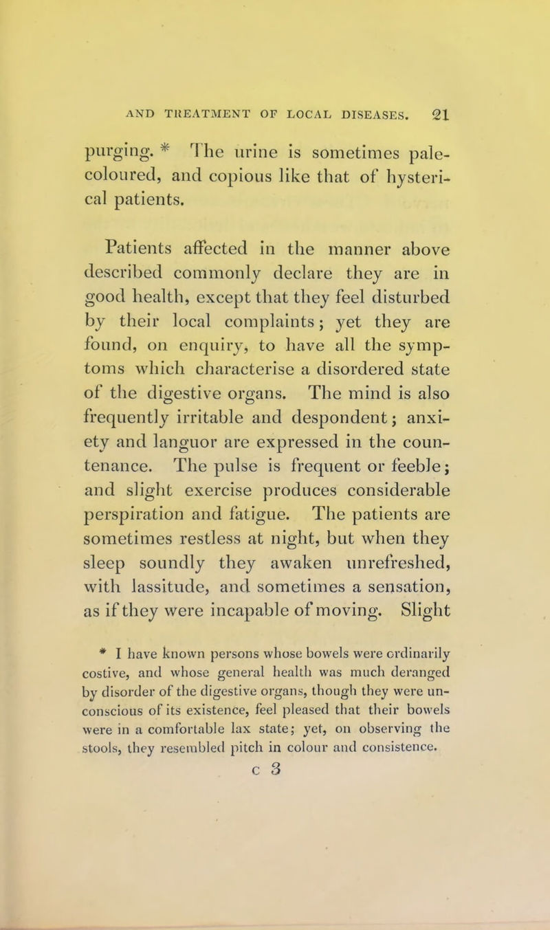 purging. * The urine is sometimes pale- coloured, and copious like that of hysteri- cal patients. Patients afFected in the manner above described commonly declare they are in good health, except that they feel disturbed by their local complaints; yet they are found, on enquiry, to have all the symp- toms which characterise a disordered state of the digestive organs. The mind is also frequently irritable and despondent; anxi- ety and languor are expressed in the coun- tenance. The pulse is frequent or feeble; and slight exercise produces considerable perspiration and fatigue. The patients are sometimes restless at night, but when they sleep soundly they awaken unrefreshed, with lassitude, and sometimes a sensation, as if they were incapable of moving. Slight * I have known persons whose bowels were ordinarily costive, and whose general health was much deranged by disorder of the digestive organs, though they were un- conscious of its existence, feel pleased that their bowels were in a comfortable lax state; yet, on observing the stools, they resembled pitch in colour and consistence. c 3