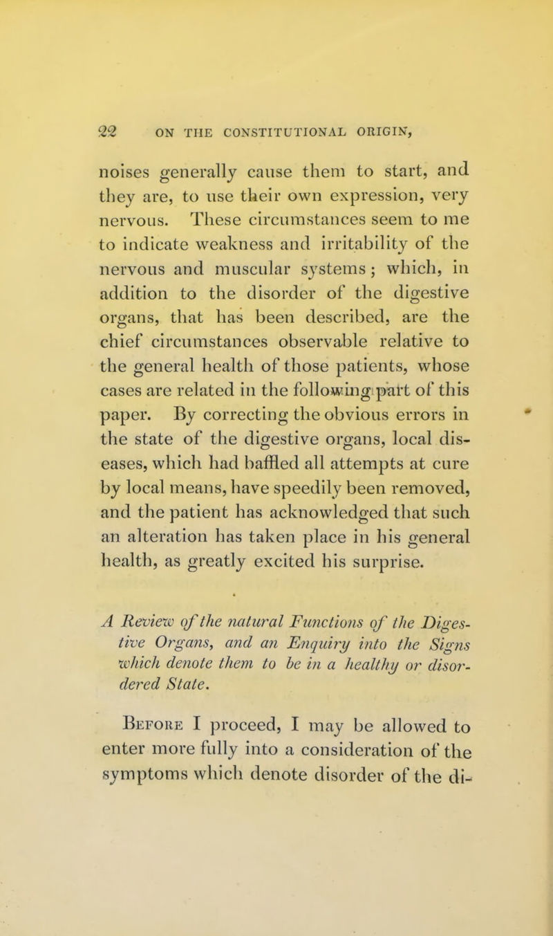 noises generally cause them to start, and they are, to use their own expression, very nervous. These circumstances seem to me to indicate weakness and irritability of the nervous and muscular systems ; which, in addition to the disorder of the digestive organs, that has been described, are the chief circumstances observable relative to the general health of those patients, whose cases are related in the foliowing pkH of this paper. By correcting the obvious errors in the state of the digestive organs, local dis- eases, which had baffled all attempts at cure by local means, have speedily been removed, and the patient has acknowledged that such an alteration has taken place in his general health, as greatly excited his surprise. A Reviexv of the natural Functions of the Diges- tive Organs, and an Enqub^y into the Signs which denote them to be in a healthy or disor- dered State. Before I proceed, I may be allowed to enter more fully into a consideration of the symptoms which denote disorder of the di-