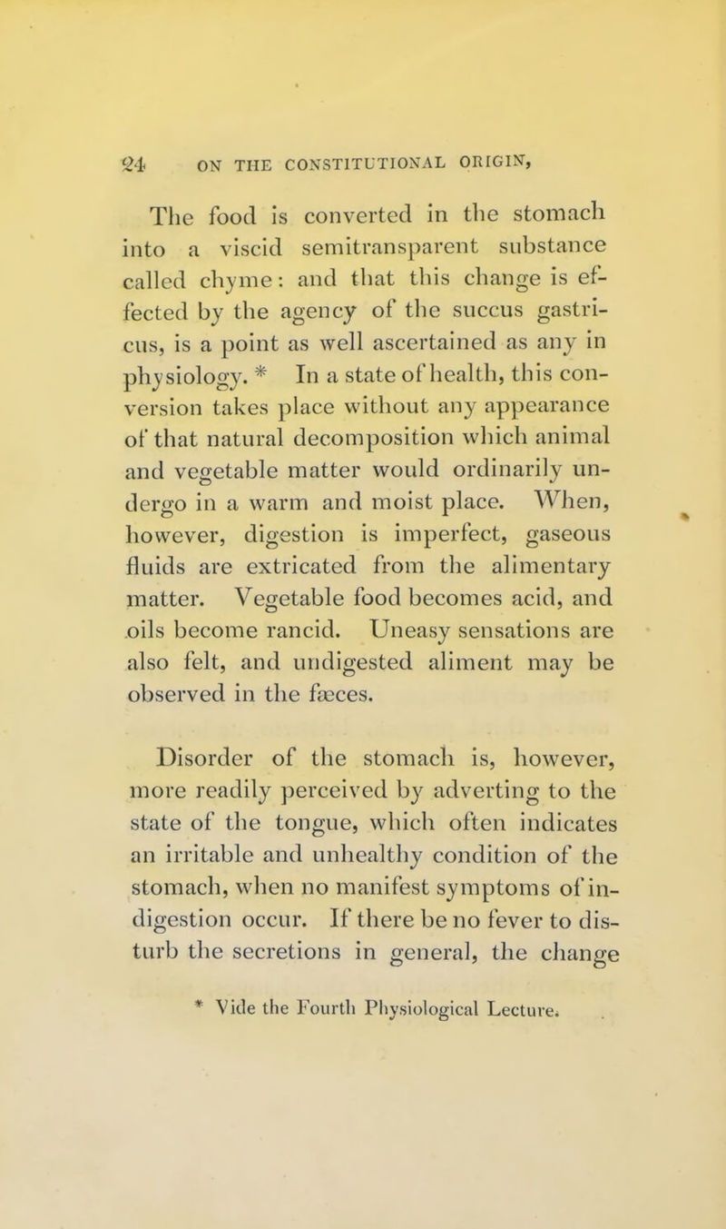 The food is converted In tlie stomach into a viscid semitransparent substance called chyme: and that this change is ef- fected by the agency of the succus gastri- cus, is a point as well ascertained as any in physiology. * In a state of health, this con- version takes place without any appearance of that natural decomposition which animal and vegetable matter would ordinarily un- dergo in a warm and moist place. When, however, digestion is imperfect, gaseous fluids are extricated from the alimentary matter. Vegetable food becomes acid, and oils become rancid. Uneasy sensations are also felt, and undigested aliment may be observed in the feeces. Disorder of the stomach is, however, more readily perceived by adverting to the state of the tongue, which often indicates an irritable and unhealthy condition of the stomach, when no manifest symptoms of in- digestion occur. If there be no fever to dis- turb the secretions in general, the change * Vide the Fourth Physiological Lecture*