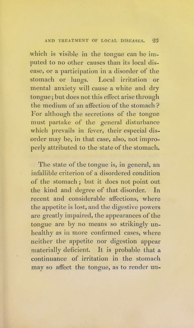 which is visible in the tongue can be im- puted to no other causes than its local dis- ease, or a participation in a disorder of the stomach or luno:s. Local irritation or mental anxiety will cause a white and dry tongue; but does not this effect arise through the medium of an affection of the stomach ? For althouoh the secretions of the tono-ue must partake of the general disturbance which prevails in fever, their especial dis- order may be, in that case, also, not impro- perly attributed to the state of the stomach. The state of the tongue is, in general, an infallible criterion of a disordered condition of the stomach ; but it does not point out the kind and degree of that disorder. In recent and considerable affections, where the appetite is lost, and the digestive powers are greatly impaired, the appearances of the tongue are by no means so strikingly un- healthy as in more confirmed cases, where neither the appetite nor digestion appear materially deficient. It is probable that a continuance of irritation in the stomach may so affect the tongue, as to render un-